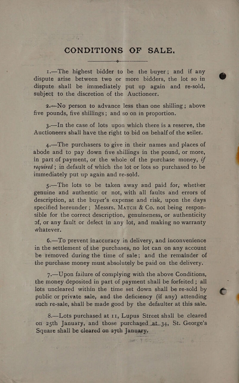 CONDITIONS OF SALE. 1.—The highest bidder to be the buyer; and if any dispute arise between two or more bidders, the lot so in dispute shall be immediately put up again and re-sold, subject to the discretion of the Auctioneer. 2.—No person to advance less than one shilling; above five pounds, five shillings; and so on in proportion. 3.—In the case of lots upon which there is a reserve, the Auctioneers shall have the right to bid on behalf of the seller. 4.—The purchasers to give in their names and places of abode and to pay down five shillings in the pound, or more, in part of payment, or the whole of the purchase money, if vequived ; in default of which the lot or lots so purchased to be immediately put up again and re-sold. 5:—The lots to be taken away and paid for, whether genuine and authentic or not, with all faults and errors of description, at the buyer’s expense and risk, upon the days specified hereunder ; Messrs. Matcu &amp; Co. not being respon- sible for the correct description, genuineness, or authenticity of, or any fault or defect in any lot, and making no warranty whatever, 6.—To prevent inaccuracy in delivery, and inconvenience in the settlement of the purchases, no lot can on any account be removed during the time of sale; and the remainder of the purchase money must absolutely be paid on the delivery. 7.—Upon failure of complying with the above Conditions, the money deposited in part of payment shall be forfeited ; all lots uncleared within the time set down shall be re-sold by public or private sale, and the deficiency (if any) attending such re-sale, shall be made good by the defaulter at this sale. 8.—Lots purchased at 11, Lupus Street shall be cleared on 25th January, and those purchased at.34, St. George’s Square shall be cleared on 27th January.