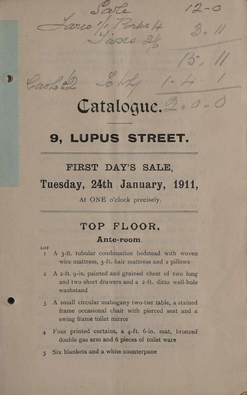o &amp; Ze 4 - Oo ie 4 Ly 2 # a os A i tn Je A CALCEO fie poe ’ i : 4 Poa FA i f > KY) as ¥ dD iv as ai Catalogue. Z 9, LUPUS STREET. FIRST DAY'S SALH, At ONE o’clock precisely. I 4 3 TOP FLOOR, Ante-room., A 3-ft. tubular combination bedstead with woven wire mattress, 3-ft. hair mattress and 2 pillows A 2-ft. g-in. painted and grained chest of two long and two short drawers and a 2-ft. ditto well-hole washstand A small circular mahogany two-tier table, a stained frame occasional chair with pierced seat and a swing frame toilet mirror Four printed curtains, a 4-ft. 6-in. mat, bronzed double gas arm and 6 pieces of toilet ware Six blankets and a white counterpane