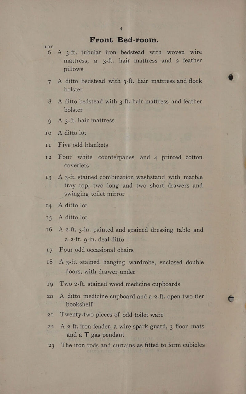 6 4 Front Bed-room. A 3-ft. tubular iron bedstead with woven wire mattress, a 3-ft. hair mattress and 2 feather pillows A ditto bedstead with. 3-ft. hair mattress and flock bolster A ditto bedstead with 3-ft. hair mattress and feather bolster A 3-ft. hair mattress A ditto lot Five odd blankets Four white counterpanes and 4 printed cotton coverlets A 3-ft. stained combination washstand with marble tray top, two long and two short drawers and Swinging toilet mirror A ditto lot A 2-ft. 3-in. painted and grained dressing table and a 2-ft. g-in. deal ditto Four odd occasional chairs A 3-ft. stained hanging wardrobe, enclosed double doors, with drawer under Two 2-ft. stained wood medicine cupboards A ditto medicine cupboard and a 2-ft. open two-tier bookshelf Twenty-two pieces of odd toilet ware A 2-ft. iron fender, a wire spark guard, 3 floor mats and a T gas pendant The iron rods and curtains as fitted to form cubicles