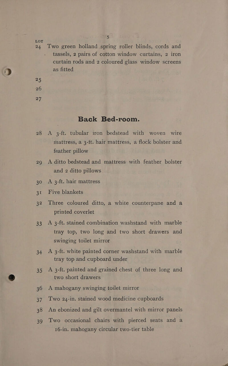 LOT 24 Two green holland spring roller blinds, cords and tassels, 2 pairs of cotton window curtains, 2 iron curtain rods and 2 coloured glass window screens as fitted 25 26 27 Back Bed-room. 28 <A 3-ft. tubular iron bedstead with woven wire mattress, a 3-tt. hair mattress, a flock bolster and feather pillow 29 A ditto bedstead and mattress with feather bolster and 2 ditto pillows 30 A 3-ft. hair mattress 31 Five blankets 32 Three coloured ditto, a white counterpane and a printed coverlet 33 A 3-ft. stained combination washstand with marble tray top, two long and two short drawers and swinging toilet mirror 34 <A 3-ft. white painted corner washstand with marble tray top and cupboard under 35 A 3-ft. painted and grained chest of three long and two short drawers 36 A mahogany swinging toilet mirror 37 Two 24-in. stained wood medicine cupboards 38 An ebonized and gilt overmantel with mirror panels 39 Two occasional chairs with pierced seats and a 16-in. mahogany circular two-tier table