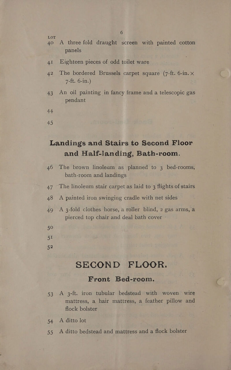 LOT 40 A three fold draught screen with painted cotton panels 41 Eighteen pieces of odd toilet ware 42 The bordered Brussels carpet square (7-ft. 6-in. x 7-ft. 6-in.) 43 An oil painting in fancy frame and a telescopic gas pendant a 45 Landings and Stairs to Second Floor and Half-landing, Bath-room. 46 The brown linoleum as planned to 3 bed-rooms, bath-room and landings 47 The linoleum stair carpet as laid to 3 flights of stairs 48 <A painted iron swinging cradle with net sides 49 A 3-fold clothes horse, a roller blind, 2 gas arms, a pierced top chair and deal bath cover - SECOND FLOOR. Front Bed-room. 53 A 3-ft. iron tubular bedstead with woven wire mattress, a hair mattress, a feather pillow and flock bolster 54 A ditto lot 55 A ditto bedstead and mattress and a flock bolster