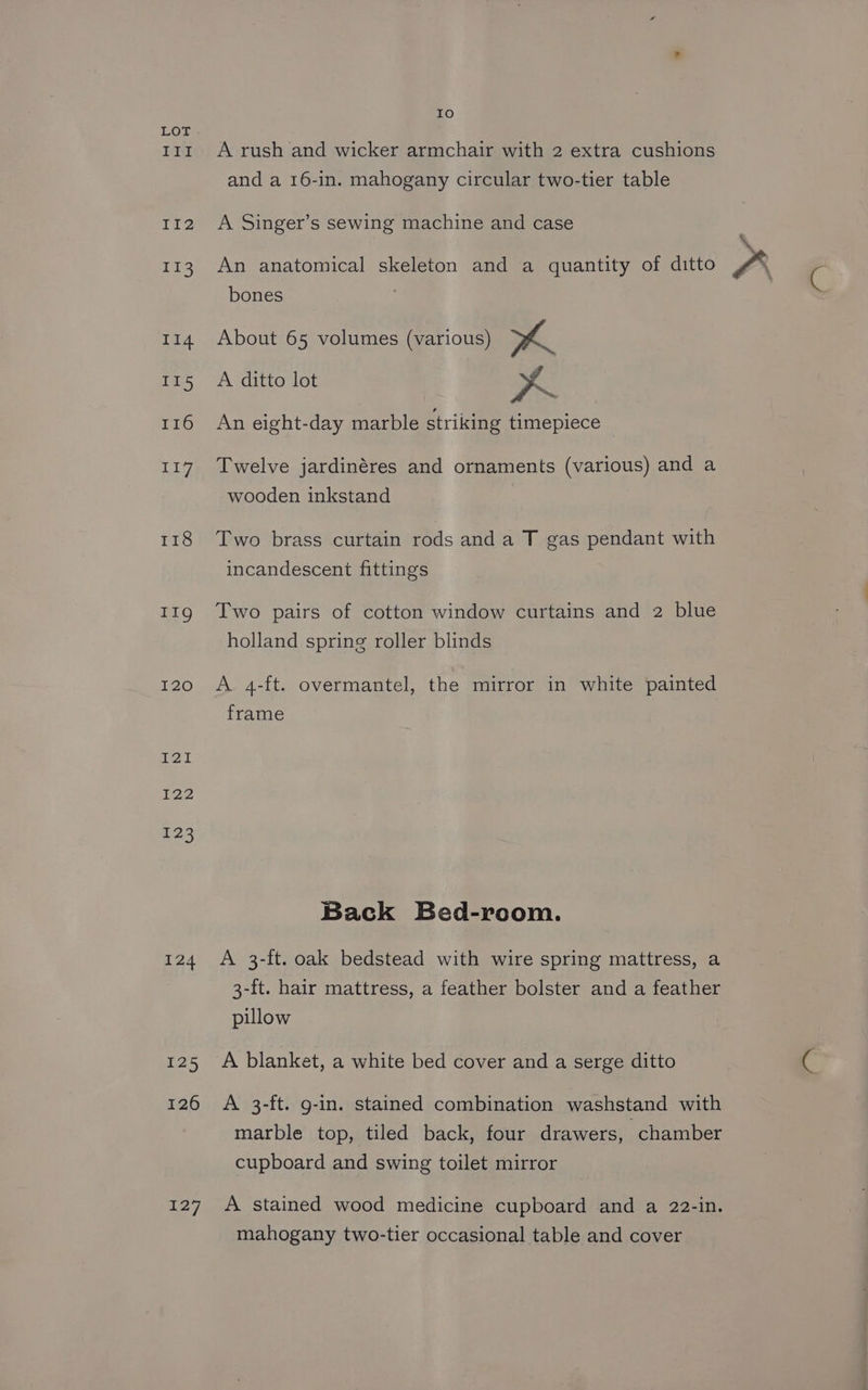 Tt Iil2 I13 114 II5 T16 T1a 118 II9g I20 I21 122 123 124 125 126 i 7 Io A rush and wicker armchair with 2 extra cushions and a 16-in. mahogany circular two-tier table A Singer’s sewing machine and case fo) An anatomical skeleton and a quantity of ditto bones About 65 volumes (various) A A ditto lot aS An eight-day marble striking timepiece Twelve jardinéres and ornaments (various) and a wooden inkstand Two brass curtain rods and a T gas pendant with incandescent fittings Two pairs of cotton window curtains and 2 blue holland spring roller blinds A 4-ft. overmantel, the mirror in white painted frame Back Bed-room. A 3-ft. oak bedstead with wire spring mattress, a 3-ft. hair mattress, a feather bolster and a feather pillow A blanket, a white bed cover and a serge ditto A 3-ft. g-in. stained combination washstand with marble top, tiled back, four drawers, chamber cupboard and swing toilet mirror A stained wood medicine cupboard and a 22-in. mahogany two-tier occasional table and cover