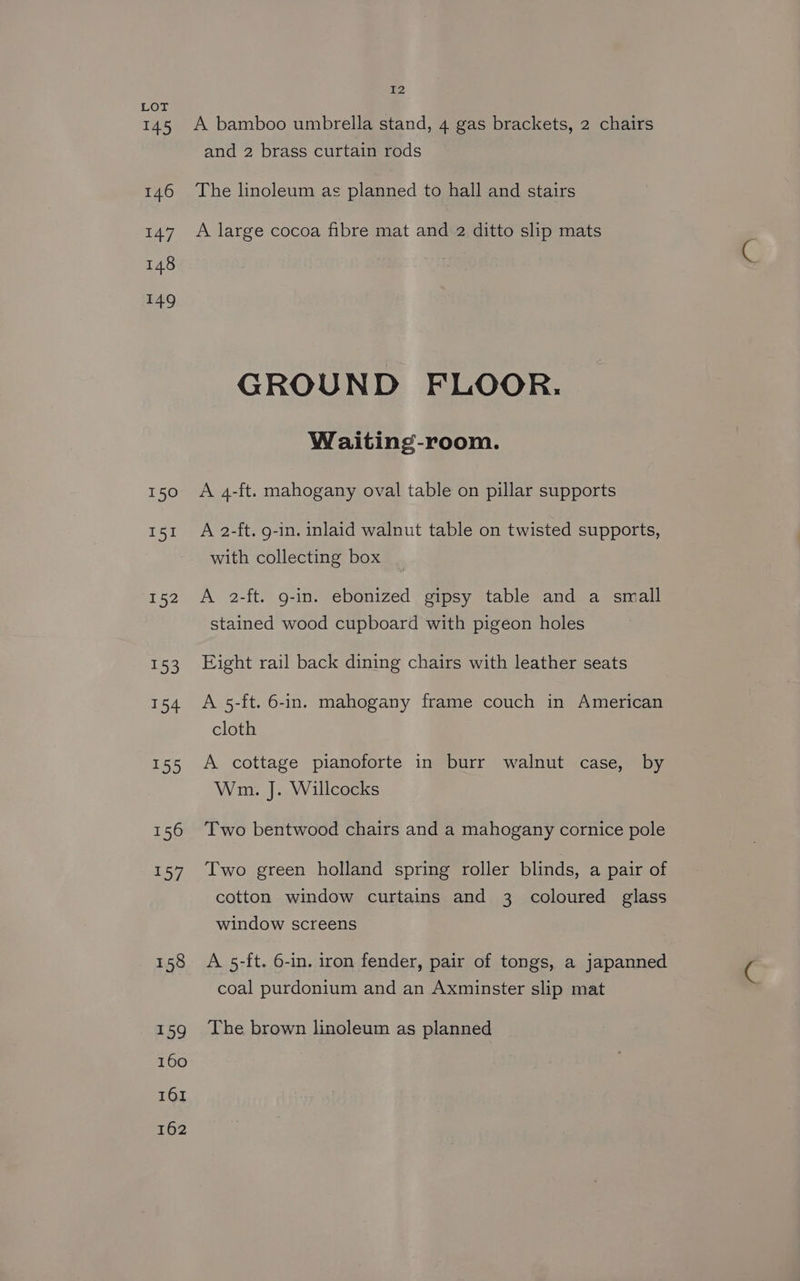 LOT 145 A bamboo umbrella stand, 4 gas brackets, 2 chairs and 2 brass curtain rods 146 The linoleum as planned to hall and stairs 147. A large cocoa fibre mat and 2 ditto slip mats 148 £49 GROUND FLOOR. Waiting-room. 150 A 4-ft. mahogany oval table on pillar supports 151 A 2-ft. g-in. inlaid walnut table on twisted supports, with collecting box 152 A 2-ft. g-in. ebonized gipsy table and a small stained wood cupboard with pigeon holes 153 Eight rail back dining chairs with leather seats 154 A 5-ft. 6-in. mahogany frame couch in American cloth 155 A cottage pianoforte in burr walnut case, by Wm. J. Willcocks 156 Two bentwood chairs and a mahogany cornice pole 157 Two green holland spring roller blinds, a pair of cotton window curtains and 3 coloured glass window screens 158 A 5-ft. 6-in. iron fender, pair of tongs, a japanned coal purdonium and an Axminster slip mat 159 The brown linoleum as planned