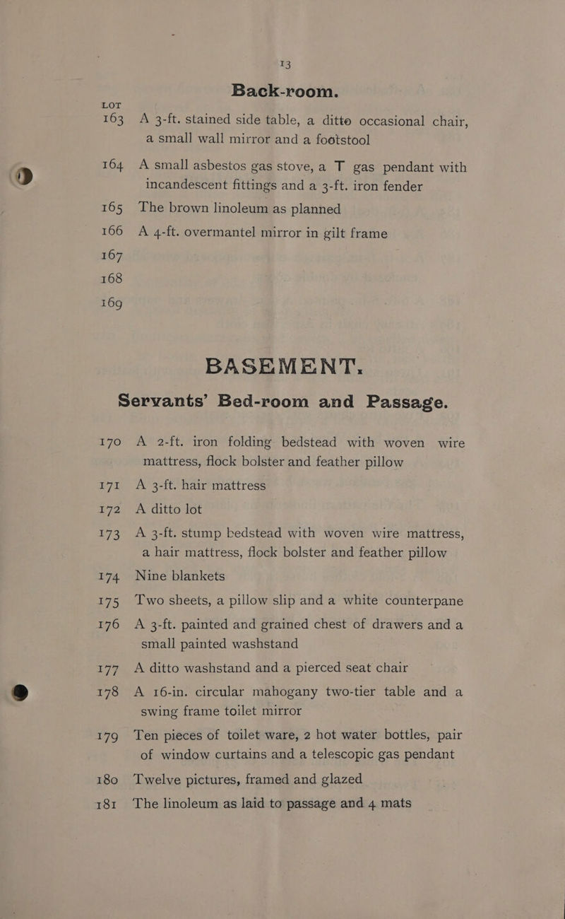 53 Back-room. 163 A 3-ft. stained side table, a ditto occasional chair, a small wall mirror and a footstool 164 A small asbestos gas stove,a T gas pendant with incandescent fittings and a 3-ft. iron fender 165 The brown linoleum as planned 166 A 4-ft. overmantel mirror in gilt frame BASEMENT, Servants’ Bed-room and Passage. 170 A 2-ft. iron folding bedstead with woven wire mattress, flock bolster and feather pillow 171 A 3-ft. hair mattress 172 A ditto lot 173 A 3-ft. stump bedstead with woven wire mattress, a hair mattress, flock bolster and feather pillow 174 Nine blankets 175 Iwo sheets, a pillow slip and a white counterpane 176 A 3-ft. painted and grained chest of drawers and a small painted washstand 177. A ditto washstand and a pierced seat chair 178 A 16-in. circular mahogany two-tier table and a swing frame toilet mirror . 179 Ten pieces of toilet ware, 2 hot water bottles, pair of window curtains and a telescopic gas pendant 180 ‘Twelve pictures, framed and glazed 181 The linoleum as laid to passage and 4 mats