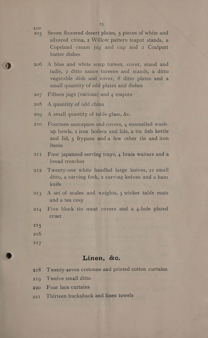 205 206 207 208 209 210 Zit 212 21:3 214 215 216 217 218 219 220 PAPA 15 Seven flowered desert plates, 5 pieces of white and silvered china, 2 Willow pattern teapot stands, a Copeland cream jug and cup and 2 Coalport butter dishes A blue and white soup tureen, cover, stand and ladle, 2 ditto sauce tureens and stands, a ditto vegetable dish and cover, 8 ditto plates and a small quantity of odd plates and dishes Fifteen jugs (various) and 4 teapots A quantity of odd china A small quantity of table glass, &amp;c. Fourteen saucepans and covers, 4 enamelled wash- up bowls, 2 iron boilers and lids, a tin fish kettle and lid, 5 frypans anda few other tin and iron items Four japanned serving trays, 4 brass waiters and a bread trencher Twenty-one white handled large knives, 21 small ditto, a carving fork, 2 carving knives and a ham knife and a tea cosy Five block tin meat covers and a 4-hole plated cruet Linen, &amp;c. Twenty-seven cretonne and printed cotton curtains Twelve small ditto Four lace curtains Thirteen huckaback and linen towels