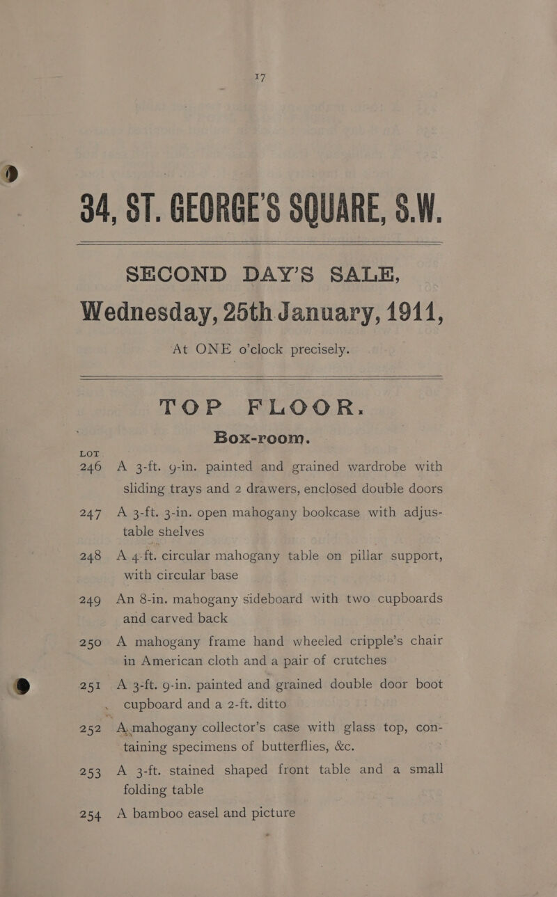SECOND DAY’S SALE, At ONE o’clock precisely. 246 247 248 249 250 251 252 253 254 TOP FLOOR. Box-room. A 3-ft. g-in. painted and grained wardrobe with sliding trays and 2 drawers, enclosed double doors A 3-ft. 3-in. open mahogany bookcase with adjus- table shelves A 4-ft. circular mahogany table on pillar support, with circular base An 8-in. mahogany sideboard with two cupboards and carved back A mahogany frame hand wheeled cripple’s chair in American cloth and a pair of crutches A 3-ft. 9-in. painted and grained double door boot cupboard and a 2-ft. ditto taining specimens of butterflies, &amp;c. A 3-ft. stained shaped front table and a small folding table A bamboo easel and picture
