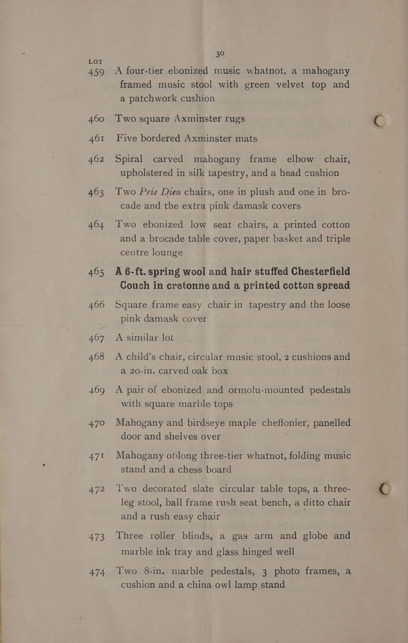Ss” ~~ F 459 460 462 463 404 465 466 407 468 469 470 47 472 41 f2 474 A four-tier ebonized music whatnot, a mahogany framed music stool with green velvet top and a patchwork cushion Two square Axminster rugs Five bordered Axminster mats Spiral carved mahogany frame elbow chair, upholstered in silk tapestry, and a head cushion Two Prie Dieu chairs, one in plush and one in bro- cade and the extra pink damask covers Two ebonized low seat chairs, a printed cotton and a brocade table cover, paper basket and triple centre lounge A 6-ft. spring wool and hair stuffed Chesterfield Couch in cretonne and a printed cotton spread Square frame easy chair in tapestry and the loose pink damask cover A similar lot A child’s chair, circular music stool, 2 cushions and a 20-1n. carved oak box A pair of ebonized and ormolu-mounted pedestals with square marble tops Mahogany and birdseye maple cheffonier, panelled door and shelves over Mahogany oblong three-tier whatnot, folding music stand and a chess board Two decorated slate circular table tops, a three- leg stool, ball frame rush seat bench, a ditto chair and a rush easy chair Three roller blinds, a gas arm and globe and marble ink tray and glass hinged well Two 8-in. marble pedestals, 3 photo frames, a cushion and a china owl lamp stand