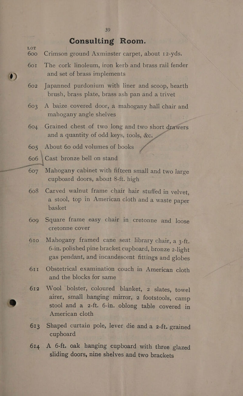 ”) ue ~ i) 39 Consulting Room. Lor 600 Crimson ground Axminster carpet, about 12-yds. 601 The cork linoleum, iron kerb and brass rail fender and set of brass implements 602 Japanned purdonium with liner and scoop, hearth brush, brass plate, brass ash pan and a trivet 603 A baize covered door, a mahogany hall chair and mahogany angle shelves 604 Grained chest of two long and two short defers and a quantity of odd keys, tools, &amp;c. 605 About 60 odd volumes of books vie 606 \ Cast bronze bell on stand cupboard doors, about 8-ft. high 608 Carved walnut frame chair hair stuffed in velvet, a stool, top in American cloth and a waste paper basket 609 Square frame easy chair in cretonne and loose cretonne Cover 610 Mahogany framed cane seat library chair, a Sout: 6-in. polished pine bracket cupboard, bronze 2-light gas pendant, and incandescent fittings and globes 611 Obstetrical examination couch in American cloth and the blocks for same 612 Wool bolster, coloured blanket, 2 slates, towel airer, small hanging mirror, 2 footstools, camp stool and a 2-ft. 6-in. oblong table covered in American cloth 613 Shaped curtain pole, lever die anda 2-ft. grained cupboard 614 A 6-ft. oak hanging cupboard with three glazed sliding doors, nine shelves and two brackets