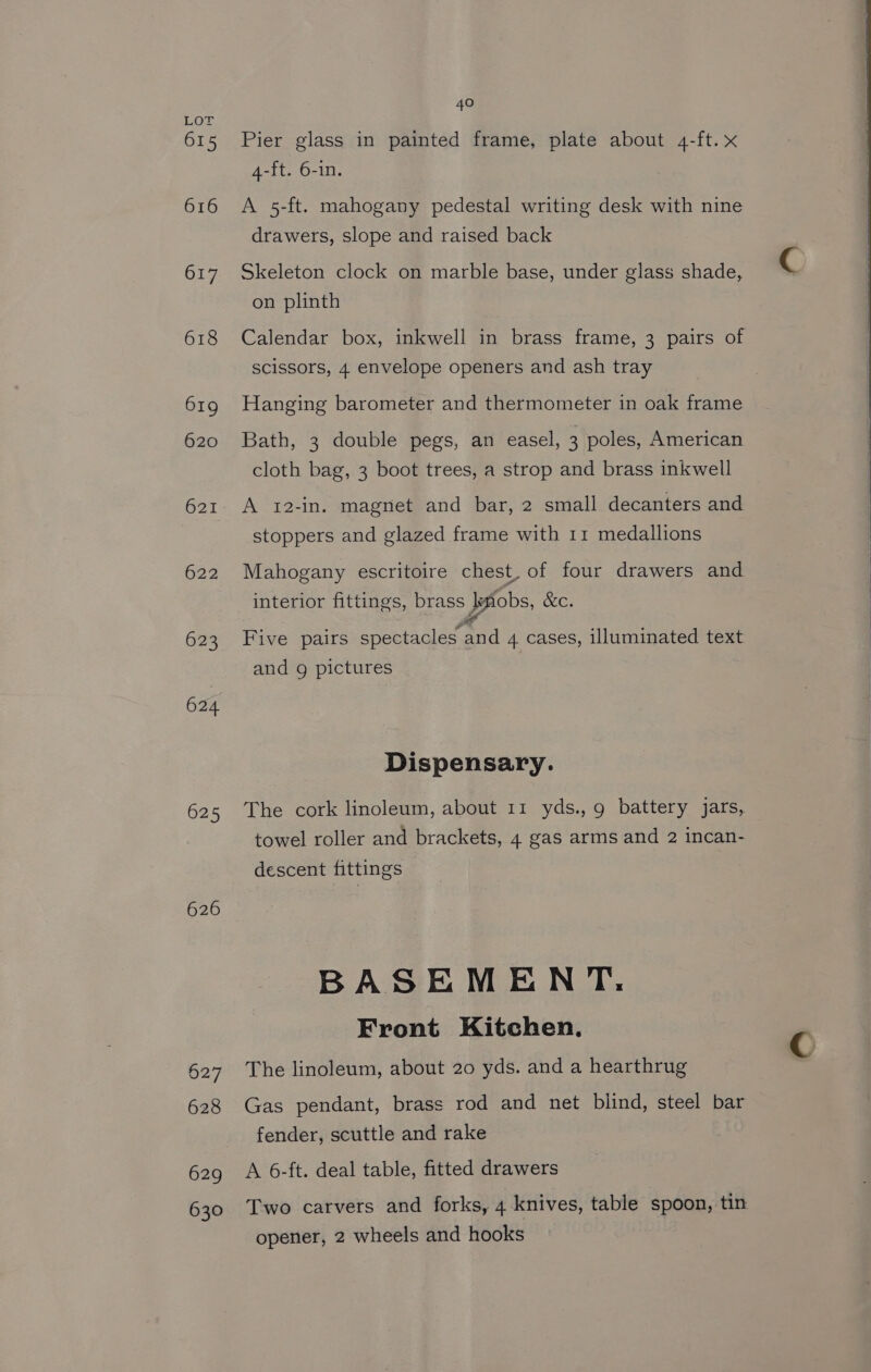 615 616 617 618 619 620 621 622 623 624 625 626 627 628 629 630 40 Pier glass in painted frame, plate about 4-ft.x 4-ft. 6-in. A 5-ft. mahogany pedestal writing desk with nine drawers, slope and raised back Skeleton clock on marble base, under glass shade, on plinth Calendar box, inkwell in brass frame, 3 pairs of scissors, 4 envelope openers and ash tray Hanging barometer and thermometer in oak frame Bath, 3 double pegs, an easel, 3 poles, American cloth bag, 3 boot trees, a strop and brass inkwell A 12-in. magnet and bar, 2 small decanters and stoppers and glazed frame with 11 medallions Mahogany escritoire chest. of four drawers and interior fittings, brass lefiobs, &amp;c. ae Five pairs spectacles and 4 cases, illuminated text and g pictures Dispensary. The cork linoleum, about 11 yds., 9 battery jars, towel roller and brackets, 4 gas arms and 2 incan- descent fittings BASEMEN T: Front Kitchen. The linoleum, about 20 yds. and a hearthrug Gas pendant, brass rod and net blind, steel bar fender, scuttle and rake A 6-ft. deal table, fitted drawers Two carvers and forks, 4 knives, table spoon, tin opener, 2 wheels and hooks