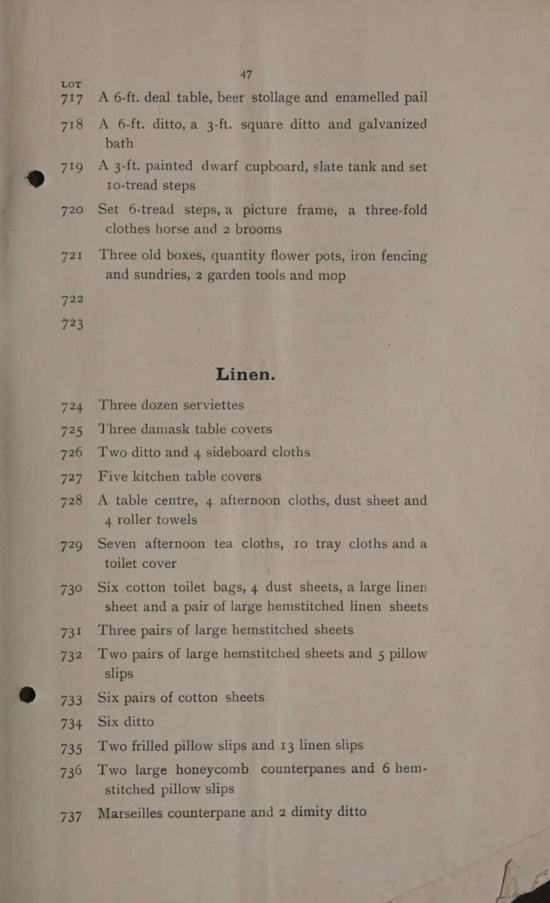 hock 718 Fes, 720 ries 722 123 124 725 726 143 728 729 pe ve 732 733 734 735 739 no? 47 A 6-ft. deal table, beer stollage and enamelled pail A 6-ft. ditto, a 3-ft. square ditto and galvanized bath Sega | A 3-ft. painted dwarf cupboard, slate tank and set 1o-tread steps Set 6-tread steps,a picture frame, a three-fold clothes horse and 2 brooms Three old boxes, quantity flower pots, iron fencing and sundries, 2 garden tools and mop Linen. Three dozen serviettes Three damask table covers Two ditto and 4 sideboard cloths Five kitchen table covers A table centre, 4 afternoon cloths, dust sheet and 4 roller towels Seven afternoon tea cloths, 10 tray cloths anda toilet cover Six cotton toilet bags, 4 dust sheets, a large linen sheet and a pair of large hemstitched linen sheets Three pairs of large hemstitched sheets Two pairs of large hemstitched sheets and 5 pillow slips Six pairs of cotton sheets Six ditto Two frilled pillow slips and 13 linen slips Two large honeycomb counterpanes and 6 hem- stitched pillow slips Marseilles counterpane and 2 dimity ditto