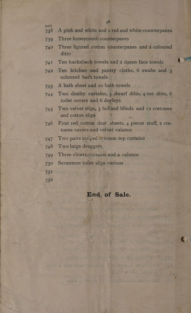 738 739 740 741 742 743 744 745 746 747 748 749 750 751 752 48 A pink and white and 2 red and white counterpanes Three honeycomb counterpanes Three figured cotton counterpanes and 2 coloured ditto Ten huckaback towels and 2 dozen face towels Ten kitchen and pantry cloths, 6 swabs and 3 coloured bath towels. A bath sheet and 10 bath towels Two dimity curtains, 5 dwarf ditto, 4 net ditto, 6 toilet covers and 6 doyleys and cotton slips Four red cotton dust sheets, 4 pieces stuff, 2 cre- tonne covers and velvet valance Two pairs striped crimson rep curtains Two large druggets Three chintz.2urtains and a valance Seventeen toilet slips various End. of Sale.