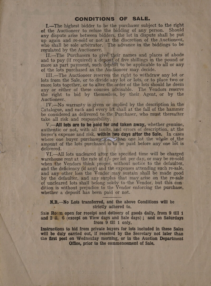 CONDITIONS OF SALE. I.—The highest bidder to be the purchaser subject to the right of the Auctioneer to refuse the bidding of any person. Should any dispute arise between bidders, the lot in dispute shall be put up again and re-sold or not at the discretion of the Auctioneer, who shall be sole arbitrator. The advance in the biddings to be regulated by the Auctioneer. II.—The Purchasers to givé their names and places of abode - and to pay (if required) a deposit of five shillings in the pound or more as part payment, such ep Sit to be applicable to all or any of the lots purchased as the Auctioneer may decide. III.—The Auctioneer reserves the right to withdraw any lot or lots from the Sale, or to divide any lot or lots, or to place two or more lots together, or to alter the order of the lots should he deem any or either of these courses advisable. The Vendors reserve the right to bid by themselves, by their Agent, or by the Auctioneer. IV.—No warranty is given or implied by the description in the Catalogue, and each and every Ict shall at the fall of the hammer be considered as delivered to the Purchaser, who must thereafter take all risk and responsibility. V.—All lots are to be paid for and taken away, whether genuine, authentic or not, with all faults, and errors of description, at the buyer’s expense and risk, within two days after the Sale. In cases where one buyer parchasie tn poe one lot the whole of, the ' amount of the lots purchased is to be paid before any one lot is delivered. VI.—AIl lots uncleared after the specified time will be charged warehouse rent at the rate of 1/- per lot per day, or may be re-sold when the Vendors think proper, without notice to the defaulter, and the deficiency (if any) and the expenses attending such re-sale, and any other loss the Vendor may sustain shall be made good by the defaulter, and any surplus that may arise on the re-sale of uncleared lots shall belong solely to:the Vendor, but this con: dition is without prejudice to the Vendor enforcing the purchase, whether a deposit has been paid or not. N.B.—No Lots transferred, and the above Conditions will be : strictly adhered to. Sale Roem open for receipt and delivery of goods daily, from 9 till 1 and 2 dii 6 (except on View days and Sale days); and on Saturdays . from 9 till 1 only. Instructions to bid from private buyers for lots included in these Sales will be duly carried out, if received by the Secretary not later than the first post on Wednesday morning, or in the Auction Department Office, prior to the commencement of Sale,