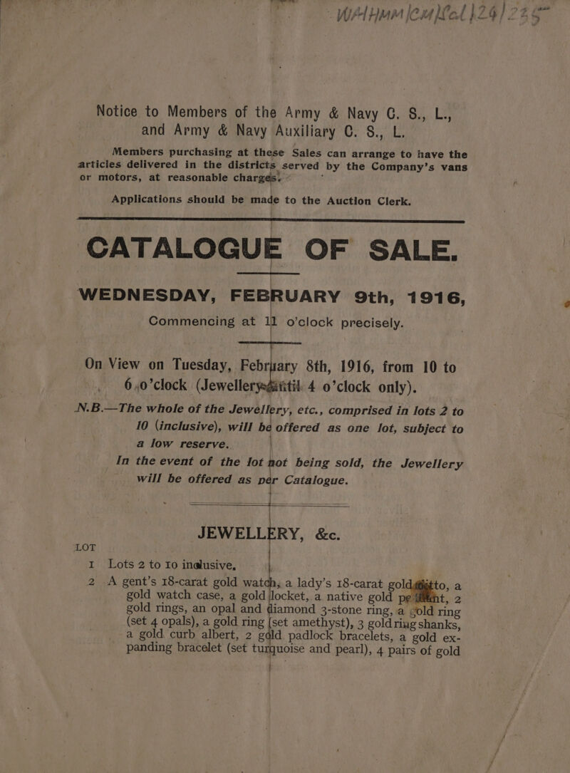 Notice to Members of the Army &amp; Navy CG. &amp;., L., and Army &amp; Navy Auxiliary C. S., L. Members purchasing at these Sales can arrange to have the articles delivered in the districts served by the Company’s vans or motors, at reasonable charges. Applications should be made to the Auction Clerk. | | CATALOGUE OF SALE. WEDNESDAY, FEBRUARY 9th, 1916, Commencing at ll o’clock precisely. On View on Tuesday, February 8th, 1916, from 10 to 6,0’clock (Jewellerysgititil. 4 0’clock only). N.B.—The whole of the Jewellery, etc., comprised in lots 2 to 10 (inclusive), will be offered as one lot, subject to a low reserve. In the event of the lot not being sold, the Jewellery will be offered as Der Catalogue. JEWELLERY, &amp;c. (set 4 opals), a gold ring {set amethyst), 3 goldriug shanks, a gold curb albert, 2 gdld padlock bracelets, a gold ex- panding bracelet (set turquoise and pearl), 4 pairs of gold j