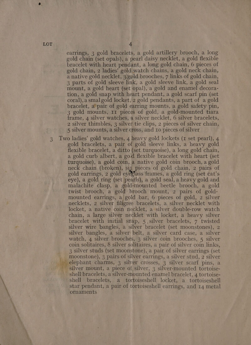earrings, 3 gold bracelets, a gold artillery brooch, a long gold chain (set opals), a pearl daisy necklet, a gold flexible bracelet with heart pendant, a long gold chain, 6 pieces of gold chain, 2 ladies’ gold watch chains, a gold neck chain, a native gold necklet, 3.gold brooches, 7 links of gold chain, 3 parts of gold sleeve link, a gold sleeve link, a gold seal mount, a gold heart (set opal), a gold and enamel decora- tion, a gold snap with heart pendant, a gold scarf pin (set coral),asmalgold locket, 2 gold pendants, a part of a gold bracelet, a pair of gold earring mounts, a gold safety pin, 3 gold mounts, 11 pieces of gold, a gold-mounted tiara frame, 4 silver watches, a silver necklet, 6 silver bracelets, 2 silver thimbles, 3 silver tie clips, 2 pieces of silver chain, 5 silver mounts, a silver cross, and 10 pieces of silver gold bracelets, a pair of gold sleeve links, a heavy gold a gold curb albert, a god flexible bracelet with heart (set turquoise), a gold coin, a native gold coin brooch, a gold neck chain (broken), six pieces of gold chain, 2 pairs of gold earrings, 2 gold eye¥lass frames, a gold ring (set cat’s eye), a gold ring (set pearls), a gold seal, a heavy gold and malachite clasp, a gold-mounted beetle brooch, a gold twist brooch, a gold brooch mount, 2 pairs of gold- mounted earrings, a gold bar, 6 pieces of gold, 2 silver necklets, 2 silver filigree bracelets, a silver necklet with locket, a native coin necklet, a silver double-row watch chain, a large silver necklet with locket, a heavy silver bracelet with initial snap, 5.silver bracelets, 7 twisted silver wire bangles, a silver bracelet (set moonstones), 2 silver bangles, a silver belt, a silver card case, a silver watch, 4 silver brooches, 3 silver coin brooches, 5 silver coin solitaires, 8 silver solitaires, a pair of silver coin links, 3 silver studs (set moonstone), a pair of silver earrings (set moonstone), 3 pairs of silver earrings, a silver stud, 2 silver silver mount, a piece of silver, 3 silver-mounted tortoise- shell bracelets, a silver-mounted enamel bracelet, 4 tortoise- shell bracelets, a tortoiseshell locket, a tortoiseshell star pendant, a pair of tortoiseshell earrings, and 14 metal ornaments