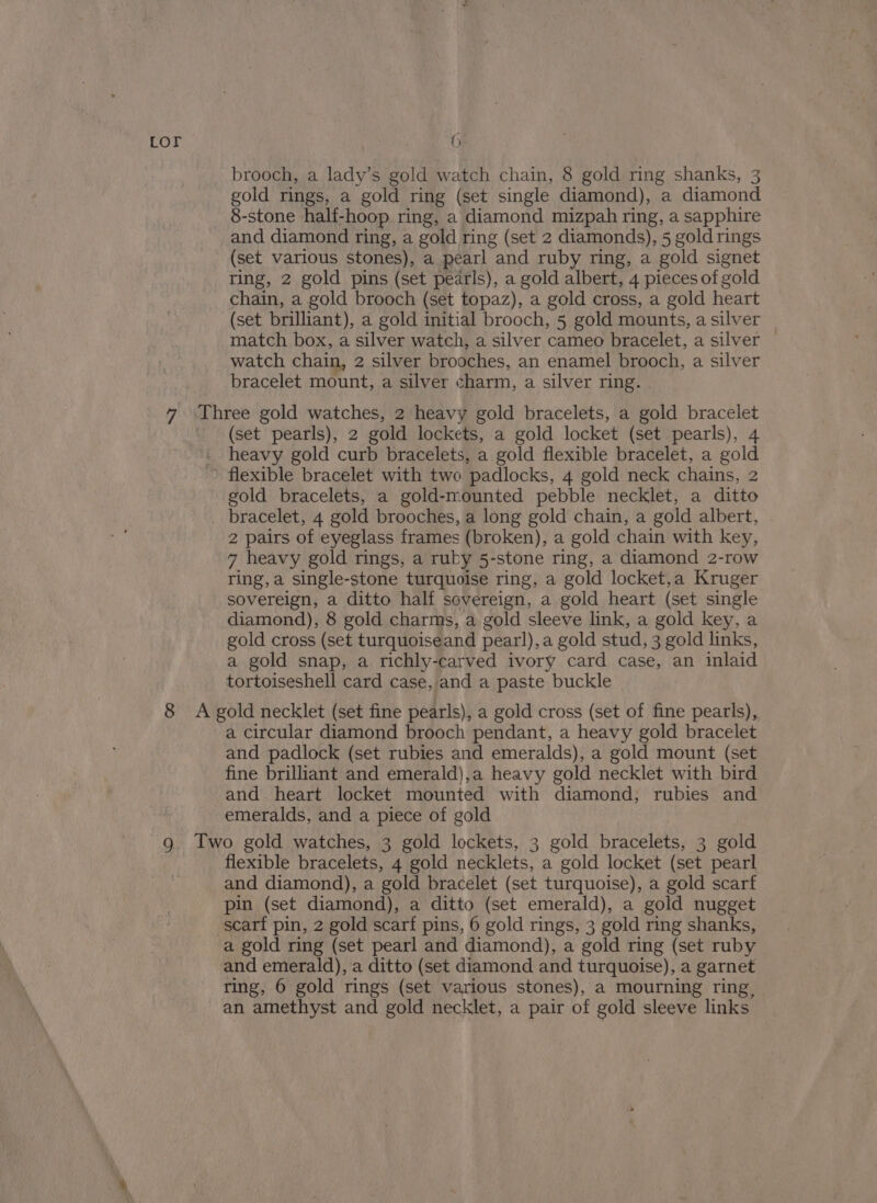 brooch, a lady’s gold watch chain, 8 gold ring shanks, 3 gold rings, a gold ring (set single diamond), a diamond 8-stone half-hoop ring, a diamond mizpah ring, a sapphire and diamond ring, a gold ring (set 2 diamonds), 5 goldrings (set various stones), a pearl and ruby ring, a gold signet ring, 2 gold pins (set pearls), a gold albert, 4 pieces of gold chain, a gold brooch (set topaz), a gold cross, a gold heart (set brilliant), a gold initial brooch, 5 gold mounts, a silver match box, a silver watch, a silver cameo bracelet, a silver — watch chain, 2 silver brooches, an enamel brooch, a silver bracelet mount, a silver charm, a silver ring. (set pearls), 2 gold lockets, a gold locket (set pearls), 4 heavy gold curb bracelets, a gold flexible bracelet, a gold gold bracelets, a gold-mounted pebble necklet, a ditto 2 pairs of eyeglass frames (broken), a gold chain with key, 7 heavy gold rings, a ruby 5-stone ring, a diamond 2-row ring, a single-stone turquoise ring, a gold locket,a Kruger sovereign, a ditto half sovereign, a gold heart (set single diamond), 8 gold charms, a gold sleeve link, a gold key, a gold cross (set turquoiseand pearl), a gold stud, 3 gold links, a gold snap, a richly-carved ivory card case, an inlaid tortoiseshell card case, and a paste buckle a circular diamond brooch pendant, a heavy gold bracelet and padlock (set rubies and emeralds), a gold mount (set fine brilliant and emerald),a heavy gold necklet with bird and. heart locket mounted with diamond, rubies and emeralds, and a piece of gold flexible bracelets, 4 gold necklets, a gold locket (set pearl and diamond), a gold bracelet (set turquoise), a gold scarf pin (set diamond), a ditto (set emerald), a gold nugget scarf pin, 2 gold scarf pins, 6 gold rings, 3 gold ring shanks, a gold ring (set pearl and diamond), a gold ring (set ruby and emerald), a ditto (set diamond and turquoise), a garnet ring, 6 gold rings (set various stones), a mourning ring, an amethyst and gold necklet, a pair of gold sleeve links.