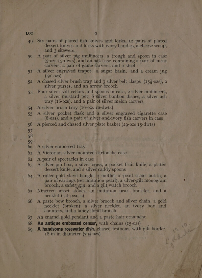 Six pairs of plated fish knives and forks, 12 pairs of plated dessert knives and forks with ivory handles, a cheese scoop, and 3 skewers A pair of silver pig muffineers, a trough and spoon in case (5-0zs 15-dwts), and an oak case containing a pair of meat carvers, a pair of game carvers, and a steel A silver engraved teapot, a sugar basin, and a cream jug (50 ozs) A chased silver brush tray and 3 silver belt clasps (154-ozs), 2 silver purses, and an arrow brooch Four silver salt cellars and spoons in case, 2 silver muffineers, a silver mustard pot, 6 silver bonbon dishes, a silver ash tray (16-ozs), and a pair of silver melon carvers A silver brush tray (16-0zs 10-dwts) A silver pocket flask and a silver engraved cigarette case (8-ozs), and a pair of silver-and-ivory fish carvers in case A pierced and chased silver plate basket (29-0zs 15-dwts) . A silver embossed tray A Victorian silver-mounted cartouche case A pair of spectacles in case | A silver pin box, a silver cross, a pocket fruit knife, a plated dessert knife, and 2 silver caddy pages A rolled-gold slave bangle, a mother-o’-pearl scent bottle, a - pair of earrings (set imitation pearl), a silver-gilt monogram brooch, a safetyain, anda gilt watch brooch Nineteen unset stones, an imitation pearl bracelet, and a necklet (set pearls) A paste bow brooch, a silver brooch and silver chain, a gold necklet (broken), a silver necklet, an ivory box and counters, and a fancy floral brooch An enamel gold pendant and a paste hair ornament An antique embossed censer, with chains (15-02s) A handsome rosewater dish, chased festoons, with gilt border, 18-in in diameter (793-02s)