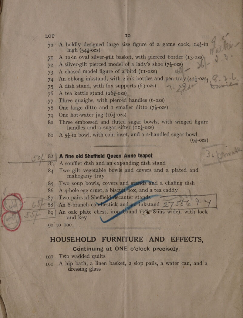 a el fi 790 A boldly designed large size figure of a game cock, 14}-in a high (54$-0zs) W's} 41 A 1io-in oval silver-gilt beac, with pierced border ae 72, A silver-gilt pierced model of a lady’s shoe (73- ozs) Shs 73 A chased model figure of a bird (11-0zs) be a ae 74 An oblong inkstand, with 2 ink bottles and pen tray (423-028) &amp; 75 A dish stand, with fox supports (63-02s) A. NY AY topes | 46 A tea kettle stand (26$-0zs) a 3a 77 Three quaighs, with pierced handles (6-o0zs) 78 One large ditto and 1 smaller ditto (73-0zs) 79 One hot-water jug (163-02s) 80 Three embossed and fluted sugar bowls, with winged figure handles and a sugar sifter (11 #-0zs) 81 A 54}-in bowl, with coin inset, and a 2-handled sugar bowl (94-025) fo / 82 | A fine old Sheffield Queen Anne teapot J) ye @ 84 Two gilt vegetable bowls and covers and a plated and mahogany tray 85 Two soup bowls, covers and 86 A 4-hole egg cruet, a biscug ..87 Two pairs of Sheffie ox,andateacaddy. 4 ee ee a mista! 27 2 SEC 7 | und (+i 8-ins wide), with lock 89] An oak plate chest, iro —! and key go to roc HOUSEHOLD FURNITURE AND EFFECTS, Continuing at ONE o’clock precisely. ror Two wadded quilts | 102 A hip bath, a linen basket, 2 slop pails, a water can, and a dressing glass