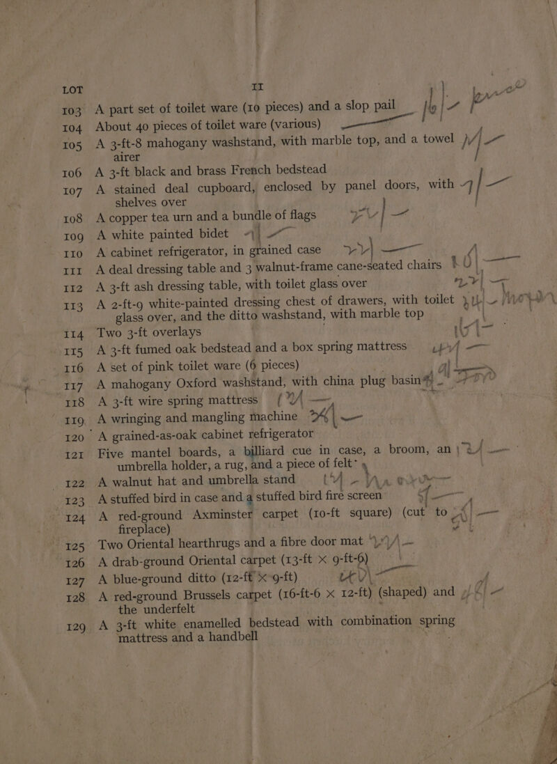 103 104 105 106 107 108 109 II0 5 LEZ 113 114 15 I16 nip &amp; 118 119. 120 121 922 123 124 125 126 127 128 129 A part set of toilet ware (10 pieces) and a slop pail _ | [ ie a . About 40 pieces of toilet ware (various) oo A 3-ft-8 mahogany washstand, with ea top, and a towel 4 { Dad airer | A 3-ft black and brass French bedstead A stained deal cupboard, enclosed by panel doors, with 7 i shelves over A copper tea urn anda bundle a flags oY —< A white painted bidet “\ Ye A cabinet refrigerator, in grained case Y) | —— A A deal dressing table and 3 walnut-frame cane-seated chairs LO AR A 3-ft ash dressing table, with toilet glass over | Lr] i—7— A 2-ft-9 white-painted dressing chest of drawers, with toilet } U rw glass over, and the ditto washstand, with marble top ‘lig Wiest Two 3-ft overlays | 1G A 3-ft fumed oak bedstead and a box spring mattress et A set of pink toilet ware (6 pieces) al is A mahogany Oxford washstand, Mae china plug basin# . et YU A 3-ft wire spring mattress /[ nA | A wringing and mangling machine — Five mantel boards, a billiard cue in case, a broom, an | RA cn umbrella holder, a rug, and a piece of felt: * A walnut hat and umbrella stand (Ur>e Na oxyde A stuffed bird in case and a stuffed bird fire screen - q A red-ground Axminster carpet (ro-ft square) (cue 5 @ eee fireplace) ‘. vy | Two Oriental hearthrugs and a fibre door mat *).)/\_~ A drab-ground Oriental carpet (13-ft x 9-ft- ‘ A blue-ground ditto (12-ft x-9-ft) tt. JY A red-ground Brussels carpet (16-ft-6 x 12- -{t) (shaped) and / }6| a the underfelt A 3-ft white enamelled bedstead with combination spring ‘mattress and a handbell