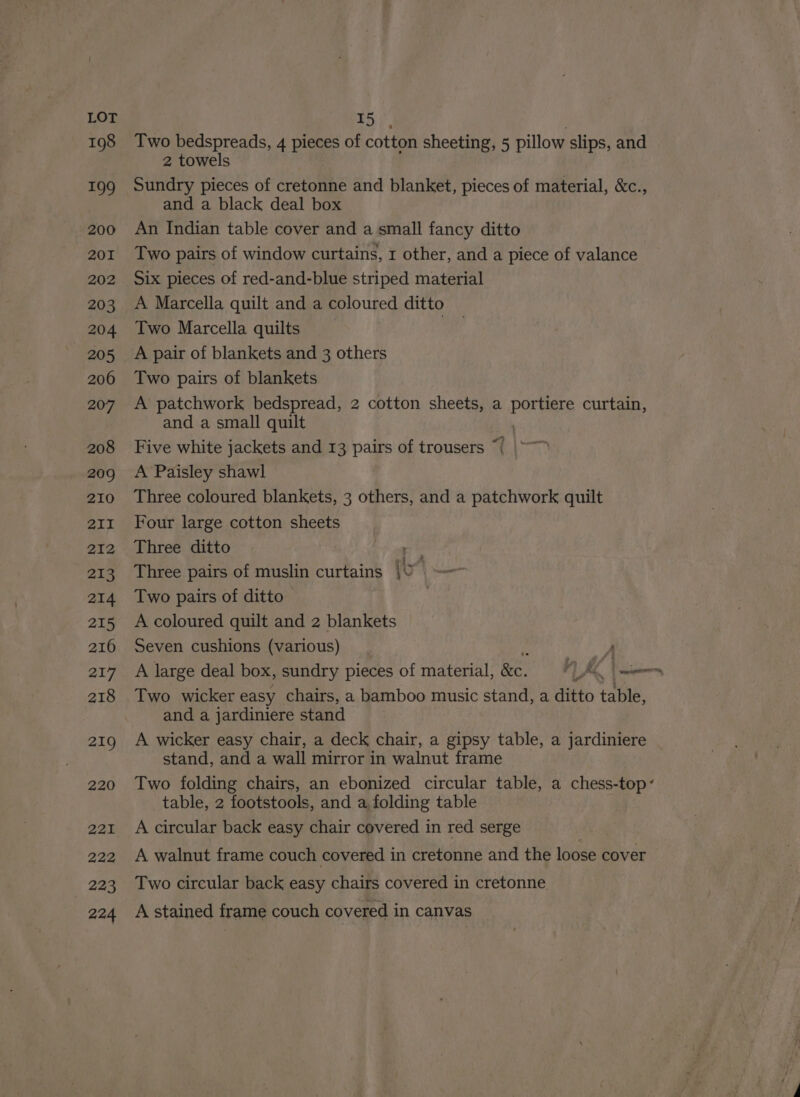 198 199 200 201 202 203 204 205 206 207 208 209 210 2II 212 213 214 215 216 217 218 219 220 222 223 224 Two bedspreads, 4 pieces of cotton sheeting, 5 pillow slips, and 2 towels Sundry pieces of cretonne and blanket, pieces of material, &amp;c., and a black deal box An Indian table cover and a small fancy ditto Two pairs of window curtains, r other, and a piece of valance Six pieces of red-and-blue striped material A Marcella quilt and a coloured ditto Two Marcella quilts ! A pair of blankets and 3 others Two pairs of blankets A patchwork bedspread, 2 cotton sheets, a portiere curtain, and a small quilt Five white jackets and 13 pairs of trousers “| A Paisley shawl Three coloured blankets, 3 others, and a patchwork quilt Four large cotton sheets Three ditto i Three pairs of muslin curtains i 7) Two pairs of ditto | A coloured quilt and 2 blankets Seven cushions (various) y A large deal box, sundry pieces of material, &amp;e. fe — Two wicker easy chairs, a bamboo music stand, a ditto table, and a jardiniere stand A wicker easy chair, a deck chair, a gipsy table, a jardiniere stand, and a wall mirror in walnut frame Two folding chairs, an ebonized circular table, a chess-top’ table, 2 footstools, and a, folding table A circular back easy chair covered in red serge A walnut frame couch covered in cretonne and the loose cover Two circular back easy chairs covered in cretonne. A stained frame couch covered in canvas