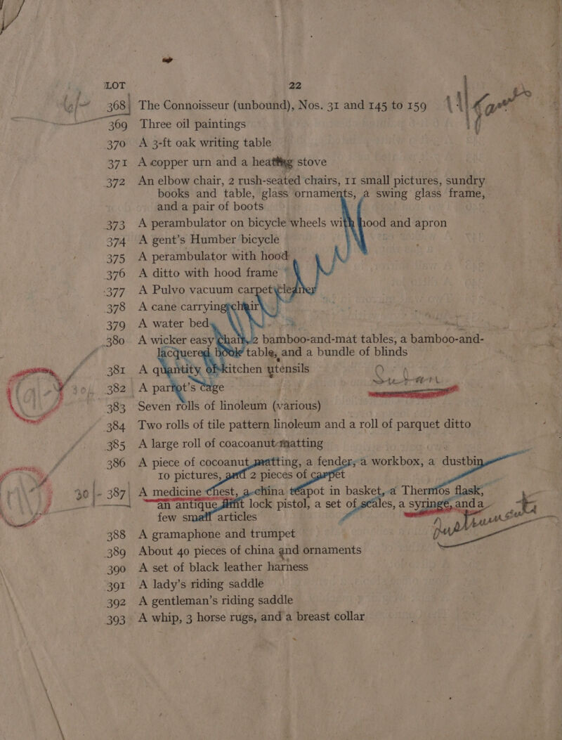 368 | “369 370 371 372 373 374 375 376 377 378 379 381 a , &lt; 4 22 ) | : The Connoisseur (unbound), Nos. 31 and 145 to 159 \ | Gn | Three oil paintings { { re A 3-ft oak writing table : A copper urn and a heattig stove An elbow chair, 2 rush-seated chairs, 11 small pictures, sundry books and table, glass ornaments, a swing glass frame, and a pair of boots A perambulator on bicycle wheels wit A gent’s Humber bicycle A perambulator with hood A ditto with hood frame’) 1 ood and apron ON pe 0 Saeaagee OH TCE PA A large roll of coacoanut-matting “an an Eick pistol, a set of of pels, a : SyTinge, a Neale few s articles oe A gramaphone and trumpet About 40 pieces of china qnd ornaments A set of black leather harness A lady’s riding saddle A gentleman’s riding saddle A whip, 3 horse rugs, and a breast collar *