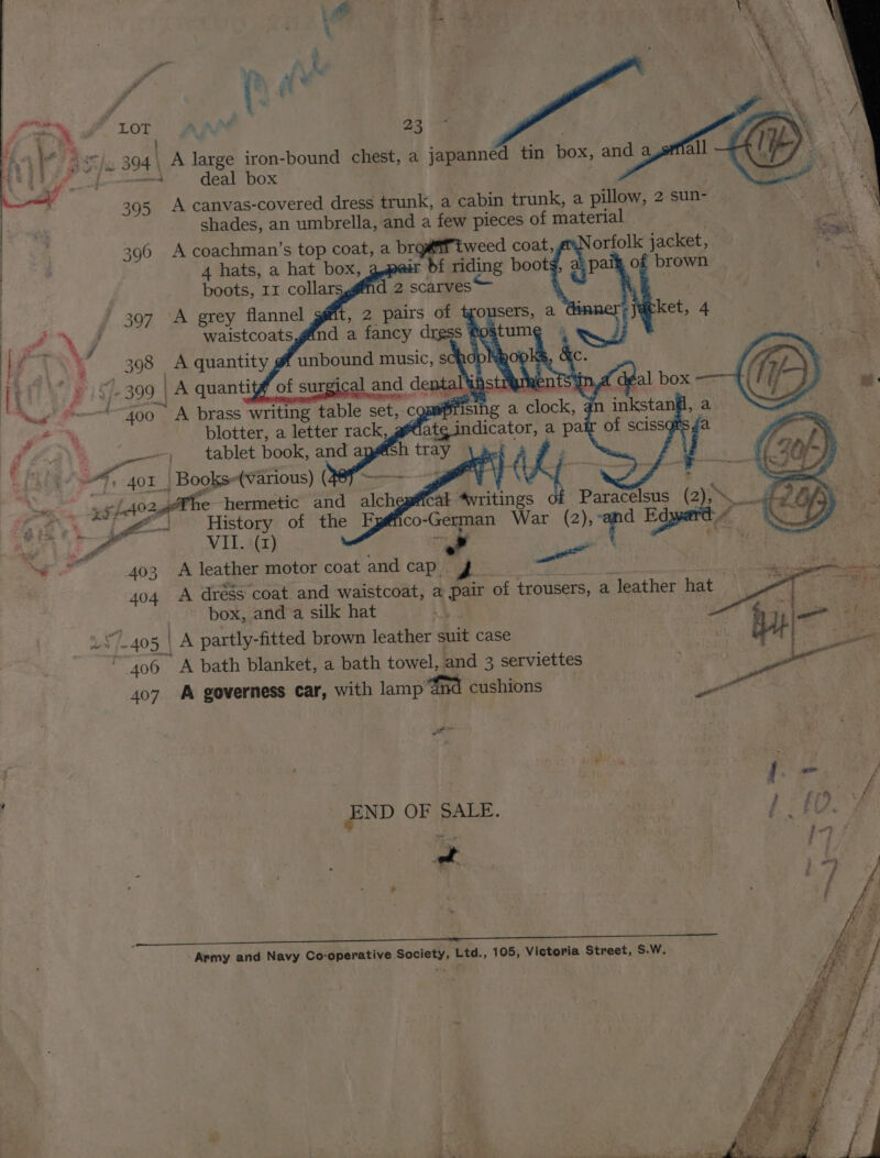 4 de ( q i =). 394 \ A large iron-bound chest, a japanned tin box, and a P ofaeemnd deal box | ogee \ 395 A canvas-covered dress trunk, a cabin trunk, a pillow, 2 sun- ao shades, an umbrella, and a few pieces of material ent | 396 A coachman’s top coat, a brgaf tweed coat, orfolk jacket, 90a | 4 hats, a hat box, ir bf riding bootg, a: paik, of brown 1 AS boots, 11 collars ’ 397 A grey flannel os J waistcoats J F | Ri pis 399 |A quanti : _ s: ‘Ce &amp;=—*~4oo A brass writing tabl eet blotter, a letter rack, Pie — tablet book, and a . ' aft 401 Books+(various) ( nd ane pre Al omer t ¥e +5 f4024he hermetic and alchepi@ical “vritings Paracelsus (2 i Re a? BAR |g History of the F co-German War (2); i Edger A ee VIL. (z) is win wT in, el 403 A leather motor coat andcap go a eaitl . Se oS 404 A dregs coat. and waistcoat, a pair of trousers, a leather hat — me ee box, and a silk hat pa Sie 7405 | A partly-fitted brown leather suit case 3 | : ee “406 A bath blanket, a bath towel, and 3 serviettes ‘sane s 3 407 A governess car, with lamp ‘Gnd cushions be | | . ee f | END OF SALE. /- £O f i - Army and Navy Co-operative Society, Ltd., 105, Victoria Street, S.W.
