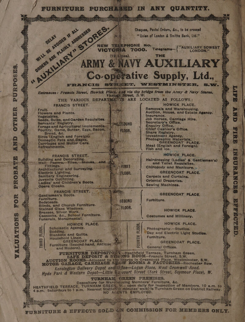 ¥ VALUATIONS FOR PROBATE AND OTHER PURPOSES. es FRANCIS stheet Frult, Flowers and Plants. ; x Vegetables. Seeds, Bulbs, and ounuin Reauisites., Servants’ Registry. Forage and Agricultural implement Sead i Sey Butter, Eggs, Bann re Birds fengiich and Forelaih Domestic. Pets a ne nr Ks Carriages and Motor Care. es Refreshments. aoken # ps a etal FRANCIS “STREET. rene? ern eihe and aie RE Sate Oe tHe Papers; ‘Fittings. i Architectural sikar Surveyitigs---= . ‘Electric Lighting. Sanitary Engineering. See Juvenile Outfitting: — Bil May Ladies’ and Children’s Boots. Aone Opera Cloaks. wee aaa wae bay FRANCIS STREET. . eu ~ Gantlemen’s Boots. Furniture. Bedsteads. Blinds, and Church ijsiiteline: Stained Glass Ay ah Brasses, Silver Work Cassocks, &amp;c., Se so! te uenteube: Funerals, Monumental. HOWICK PLACE. Scholastic Agency. Bedding. Blankets and Quilts. Household Linen. |. ~“GREENCOAT PLACE. Furniture (Second-hand, Antigua . and Modern). FURNITURE DEPOSITO SAFE DEPOSIT &amp; S AUCTION SROOMS—Adjacent to MOTOR: GARAGE, CARRIAGE... Kensington Delivery Depot an Hyde park é Western Depot—Little wade THIRD FLOOR. AS HEATHFIELD TERRACE, TURNHAM net 4p.m. Saturdays to 4 ) IN ANY QUANTITY. TZ ZT Cheques, Postal Orders, &amp;c., to be crossed ” “Union of London &amp; Smiths Bank, Ltd.” “AUXILIARY. erty, E | Tetegrame—{ A LONDON. m. \ THE fea Sunsiy Lid, x, WESTMINSTER, sur. via Lvia the bs bridge from the Army &amp; Navy Stores, _ ay HOWICK PLACE, Removals and Warehousing, Auction, House, and Estate ‘Agency: © Insurance. Job Horses, Carrlage Hire, Secretary’s Office. Enquiry Office. ‘ Chief ‘Cashier’s Office. . Share Registry... ‘Investment Agency, - —- a ck Photographic Materials., | nid GREENCOAT PLACE; Meat (English and Foreign). — Fish and Ice. - HOWICK _PLACE, Halrdressing (Ladies’ &amp; Gentil and Toilet Requisites, ven Chiropody and Manicure, .. | GREENCOAT PLACE, Carpets and Curtains, Oriental Draperies, Sewing Machines, ax NT guy GREENCOAT PLACE; Furniture. HOWICK PLACE, Costumes and Millinery, HOWICK PLACE, abide dldR Day and Electric Light Studios, Furniture. GREENCOAT PLACE.,: General Offices. qaaomaAT 8 FOURTH FLOOR.  ‘ ie bg ip ger S.W. ores In:Greencoat Place, Westminster, S.W, ROOMS &amp; FACTORIES—Rochestep haw. ce—Logan Place, West Cromwell Road, +} open dally ror Inspection of Members, 10 a.m, | minutes’ walk) Is Turnham Green on District aut. to nis t