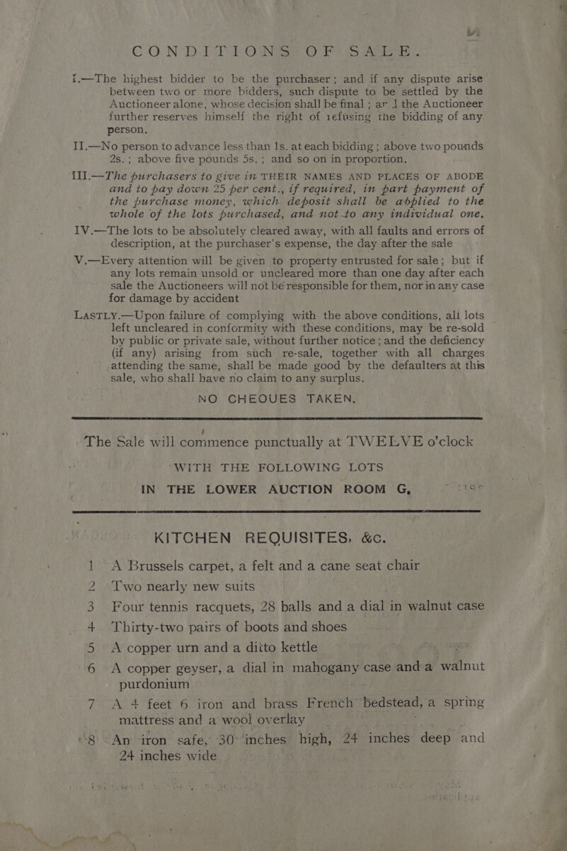 CON DME OMe Oo aoe. i.—The highest bidder to be the purchaser; and if any dispute arise between two or more bidders, such dispute to be settled by the Auctioneer alone, whose decision shall be final ; ar 1] the Auctioneer further reserves himself the right of iefusing the bidding of any person. II.—No person to advance less than 1s. at each bidding ; above two pounds 2s.; above five pounds 5s.; and so on in proportion. {Il.—The purchasers to give in THEIR NAMES AND PLACES OF ABODE and to bay down 25 per cent., if required, in part payment of the purchase money, which deposit shall be abplied to the whole of the lots purchased, and notto any individual one, IV.—The lots to be absolutely cleared away, with all faults and errors of description, at the purchaser's expense, the day after the sale V.—Every attention will be given to property entrusted for sale; but if any lots remain unsold or uncleared more than one day after each sale the Auctioneers will not bé responsible for them, nor in any case for damage by accident LastTLy.—Upon failure of complying with the above conditions, ali lots left uncleared in conformity with these conditions, may be re-sold by public or private sale, without further notice ; and the deficiency (if any) arising from such re-sale, together with all charges attending the same, shall be made good by the defaulters at this sale, who shall have no claim to any surplus. NO CHEOUES TAKEN. The Sale will commence punctually at TWELVE o’clock WITH THE FOLLOWING LOTS IN| THE LOWER AUCTION ROOM G, ee KITCHEN REQUISITES, &amp;c. ' A Brussels carpet, a felt and a cane seat chair Two nearly new suits Four tennis racquets, 28 balls anda diate in walnut case Thirty-two pairs of boots and shoes A copper urn and a diito kettle An FW Nw “A copper geyser, a dial in mee case anda walnut purdonium 7 <A 4 feet 6 iron and brass French ‘Bedstead, a spring mattress and a wool ov erlay “8 <An iron safe, 30° inches high, 24 inches deep and 24 inches wide