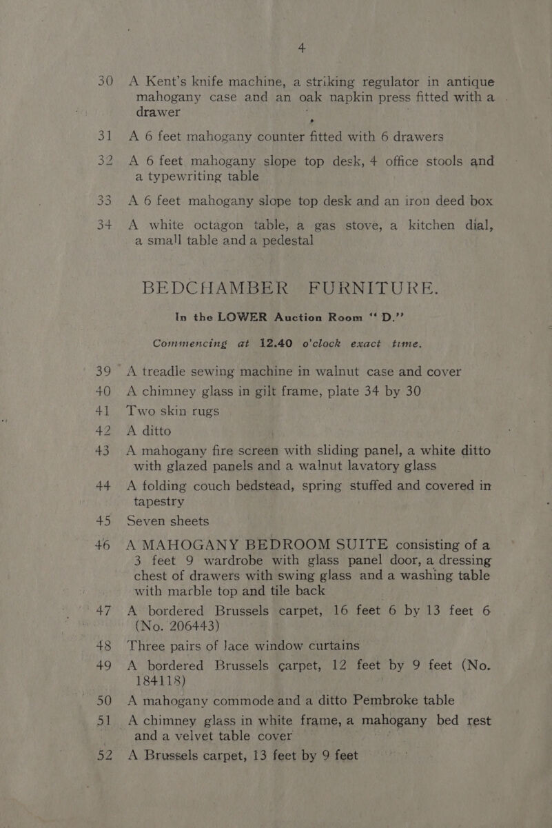 30 A Kent’s knife machine, a striking regulator in antique mahogany case and an oak napkin press fitted witha . drawer A 6 feet mahogany counter fitted with 6 drawers A 6 feet mahogany slope top desk, 4 office stools and a typewriting table A 6 feet mahogany slope top desk and an iron deed box A white octagon table, a gas stove, a kitchen dial, a small table and a pedestal BEDCHAMBER FURNITURE In the LOWER Auction Room ‘‘ D.’’ Commencing at 12.40 o'clock exact time. A treadle sewing machine in walnut case and cover A chimney glass in gilt frame, plate 34 by 30 Two skin rugs A ditto A mahogany fire screen with sliding panel, a white ditto with glazed panels and a walnut lavatory glass A folding couch bedstead, spring stuffed and covered in tapestry Seven sheets A MAHOGANY BEDROOM SUITE consisting of a 3 feet 9 wardrobe with glass panel door, a dressing chest of drawers with swing glass and a washing table with marble top and tile back A bordered Brussels carpet, 16 feet 6 by 13 feet 6 (No. 206443) Three pairs of lace window curtains A bordered Brussels carpet, 12 feet by 9 feet (No. 184118) ) A mahogany commode and a ditto Pembroke table A chimney glass in white frame, a mahogany bed rest and a velvet table cover — A Brussels carpet, 13 feet by 9 feet