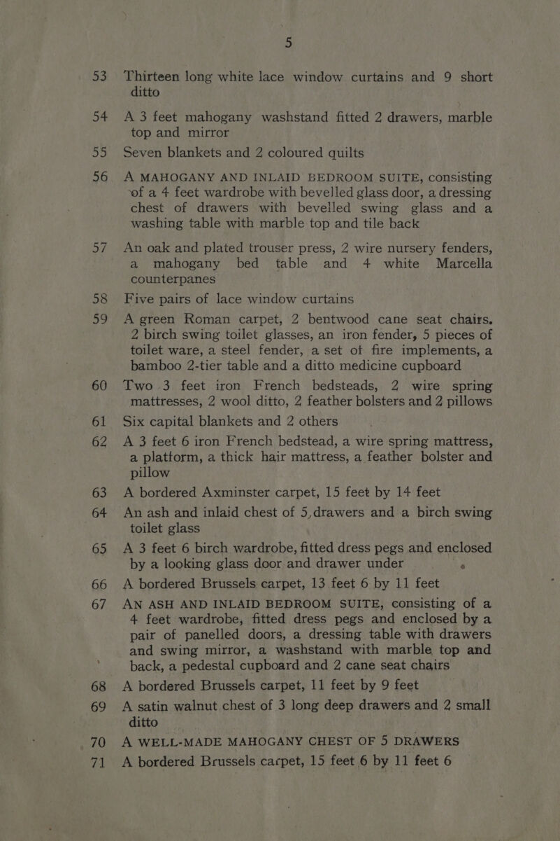 70 5 Thirteen long white lace window curtains and 9 short ditto A 3 feet mahogany washstand fitted 2 drawers, marble top and mirror Seven blankets and 2 coloured quilts A MAHOGANY AND INLAID BEDROOM SUITE, consisting ‘of a 4 feet wardrobe with bevelled glass door, a dressing chest of drawers with bevelled swing glass and a washing table with marble top and tile back An oak and plated trouser press, 2 wire nursery fenders, a mahogany bed table and 4 white Marcella counterpanes Five pairs of lace window curtains A green Roman carpet, 2 bentwood cane seat chairs. 2 birch swing toilet glasses, an iron fender, 5 pieces of toilet ware, a steel fender, a set ot fire implements, a bamboo 2-tier table and a ditto medicine cupboard Two 3 feet iron French bedsteads, 2 wire spring mattresses, 2 wool ditto, 2 feather bolsters and 2 pillows Six capital blankets and 2 others A 3 feet 6 iron French bedstead, a wire spring mattress, a plattorm, a thick hair mattress, a feather bolster and pillow A bordered Axminster carpet, 15 feet by 14 feet An ash and inlaid chest of 5,drawers and a birch swing toilet glass A 3 feet 6 birch wardrobe, fitted dress pegs and enclosed by a looking glass door and drawer under aia A bordered Brussels carpet, 13 feet 6 by 11 feet AN ASH AND INLAID BEDROOM SUITE, consisting of a 4 feet wardrobe, fitted dress pegs and enclosed by a pair of panelled doors, a dressing table with drawers and swing mirror, a washstand with marble top and back, a pedestal cupboard and 2 cane seat chairs A bordered Brussels carpet, 11 feet by 9 feet A satin walnut chest of 3 long deep drawers and 2 small ditto ) A WELL-MADE MAHOGANY CHEST OF 5 DRAWERS