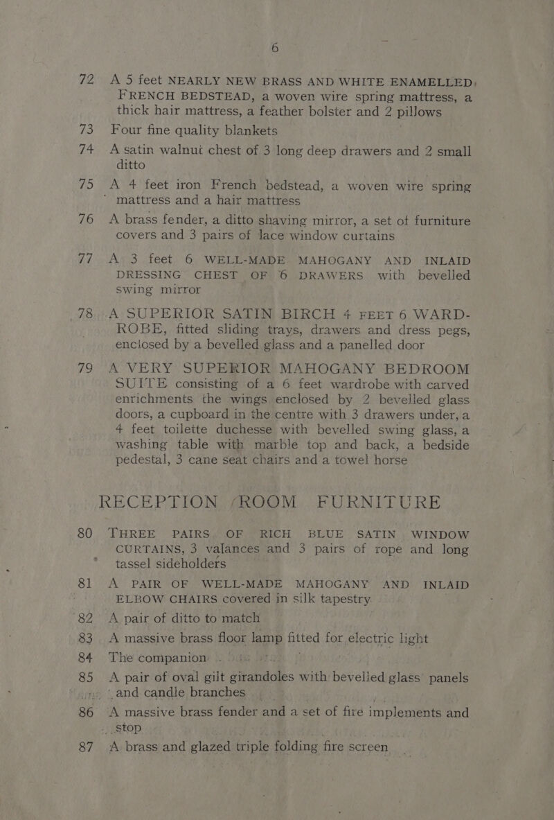 72 A 5 feet NEARLY NEW BRASS AND WHITE ENAMELLED; FRENCH BEDSTEAD, a woven wire spring mattress, a thick hair mattress, a feather bolster and 2 pillows 73 Four fine quality blankets 74 Asatin walnut chest of 3 long deep drawers and 2 small ditto 75 <A 4 feet iron French bedstead, a woven wire spring ' mattress and a hair mattress 76 <A brass fender, a ditto shaving mirror, a set of furniture covers and 3 pairs of lace window curtains 77 A 3 feet 6 WELL-MADE. MAHOGANY AND INLAID DRESSING CHEST OF 6 DRAWERS. with bevelled Swing mirror 78 A SUPERIOR SATIN BIRCH 4 FEET 6 WARD- ROBE, fitted sliding trays, drawers and dress pegs, enclosed by a bevelled glass and a panelled door 79 A VERY SUPERIOR MAHOGANY BEDROOM SUITE consisting of a 6 feet wardrobe with carved enrichments the wings enclosed by 2 bevelled glass doors, a cupboard in the centre with 3 drawers under, a 4 feet toilette duchesse with bevelled swing glass, a washing table with marble top and back, a bedside pedestal, 3 cane seat chairs and a towel horse RECEPTIONS ANQ@OM.. FURNITURE 80 THREE PAIRS OF RICH BLUE SATIN. WINDOW CURTAINS, 3 valances and 3 pairs of rope and long tassel sideholders 81 A PAIR OF WELL-MADE MAHOGANY AND INLAID ELBOW CHAIRS covered in silk tapestry 82 A pair of ditto to match 83 A massive brass floor lamp fitted for electric light 84 The companion ! | 85 <A pair of oval gilt satis with bevelled glass panels » 4. and candle branches 86 A massive brass fender and a set of fire implements and ., .StOp | % 87 <A brass and glazed ciple folding fire screen.