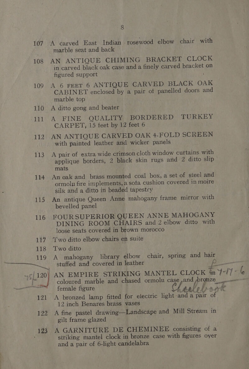 107 108 109 110 111 112 113 114 115 8 A carved East Indian rosewood elbow chair with marble seat and back AN ANTIQUE CHIMING BRACKET CLOCK in carved black oak case and a finely carved bracket on figured support ) A 6 FEET 6 ANTIQUE CARVED BLACK OAK CABINET enclosed by a pair of panelled doors and marble top A ditto gong and beater A FINE QUALITY BORDERED TURKEY CARPET, 15 feet by 12 feet 6 AN ANTIQUE CARVED OAK 4-FOLD SCREEN with painted leather and wicker panels A pair of extra wide crimson cloth window curtains with applique borders, 2 black skin rugs and 2 ditto slip mats An oak and brass mounted coal box, a set of steel and ormoln fire implements, a sofa cushion covered in moire silk and a ditto in beaded tapestry An antique Queen Anne mahogany frame mitror with © bevelled panel FOUR SUPERIOR QUEEN ANNE MAHOGANY DINING ROOM CHAIRS and 2 elbow ditto with loose seats covered in brown morocco Two ditto elbow chairs en suite Two ditto A mahogany library elbow chair, spring and hair stuffed and covered in leather . f pa female figure opal’ eLpar® A bronzed lamp fitted for electric light anda pair of 12 inch Benares brass vases A fine pastel drawing—Landscape and Mill Stream in gilt frame glazed A GARNITURE DE CHEMINEE consisting of a striking mantel clock in bronze case with figures oyer and a pair of 6-light candelabra