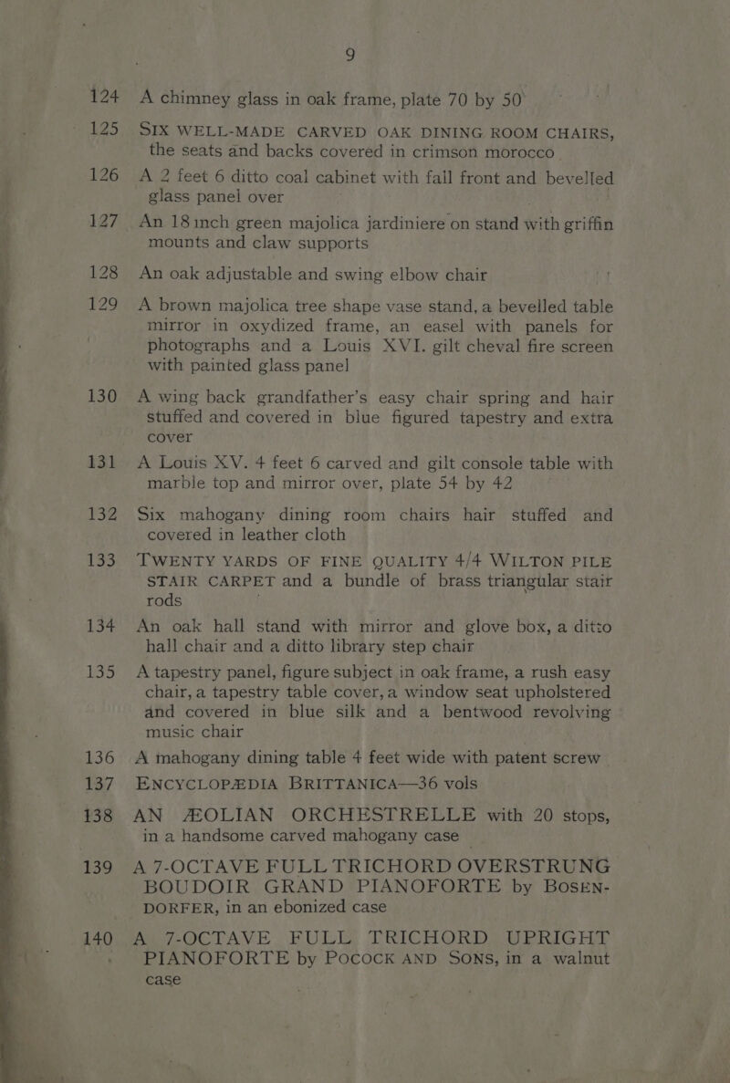 130 131 132 133 134 L335 136 137 138 £39 140 9 A chimney glass in oak frame, plate 70 by 50° SIX WELL-MADE CARVED OAK DINING ROOM CHAIRS, the seats and backs covered in crimson morocco. A 2 feet 6 ditto coal cabinet with fall front and bevelled glass panel over : An 18inch green majolica jardiniere on stand with griffin mounts and claw supports An oak adjustable and swing elbow chair A brown majolica tree shape vase stand, a bevelled table mirror in oxydized frame, an easel with panels for photographs and a Louis XVI. gilt cheval fire screen with painted glass panel A wing back grandfather’s easy chair spring and hair stuffed and covered in blue figured tapestry and extra cover A Louis XV. 4 feet 6 carved and gilt console table with marble top and mirror over, plate 54 by 42 : Six mahogany dining room chairs hair stuffed and covered in leather cloth TWENTY YARDS OF FINE QUALITY 4/4 WILTON PILE STAIR CARPET and a bundle of brass triangular stair rods An oak hall stand with mirror and glove box, a ditto hall chair and a ditto library step chair A tapestry panel, figure subject in oak frame, a rush easy chair, a tapestry table cover,a window seat upholstered and covered in blue silk and a bentwood revolving ° music chair A mahogany dining table 4 feet wide with patent screw ENCYCLOPEDIA BRITTANICA—36 vols AN AOLIAN ORCHESTRELLE with 20 stops, in a handsome carved mahogany case A 7-OCTAVE FULL TRICHORD OVERSTRUNG BOUDOIR GRAND PIANOFORTE by BOSEN- Pee OCTAVE. BDL TRICHORDS DY PRIG HY PIANOFORTE by Pocock AND SONS, in a walnut case