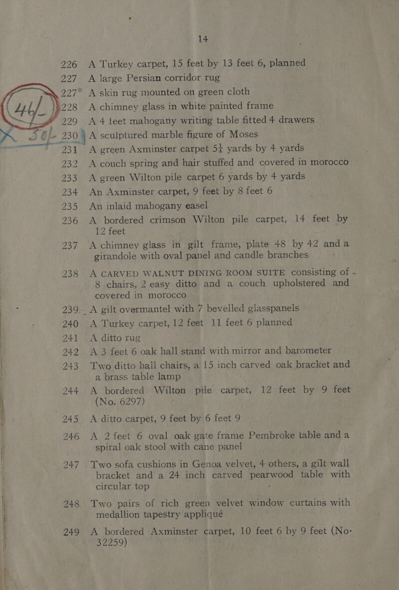 ISDS BS Oo Uo Or wm 248 249 DS NI i A Turkey carpet, 15 feet by 13 feet 6, planned A skin rug mounted on green cloth A chimney glass in white painted frame A couch spring and hair stuffed and covered in morocco A green Wilton pile carpet 6 yards by + yards An Axminster carpet, 9 feet by 8 feet 6 An inlaid mahogany easel A bordered crimson Wilton pile carpet, 14 feet by 12 feet A chimney glass in gilt frame, plate 48 by 42 anda girandole with oval panel and candle branches A CARVED WALNUT DINING ROOM SUITE consisting of -~ 8 chairs, 2 easy ditto and a couch upholstered and covered in morocco » A. Turkey carpet, 12 feet 11 feet 6 planned A ditto rug A 3 feet 6 oak hall ai with mirror and barometer Two ditto hall chairs, a 15 inch carved oak bracket and | a brass table lamp A bordered Wilton pile carpet, 12 feet by 9 feet (No. 6297) A ditto carpet, 9 feet by 6 feet 9 A 2 feet 6 oval oak gate frame Pembroke table and a ae ay oak stool with cane panel Two sofa cushions in Genoa velvet, 4 others, a gilt wall bracket and a 24 inch carved pearwood table with circular top Two pairs of rich green velvet window curtains with medallion tapestry appliqué A bordered Axminster carpet, 10 feet 6 by 9 feet (No: 32259) .