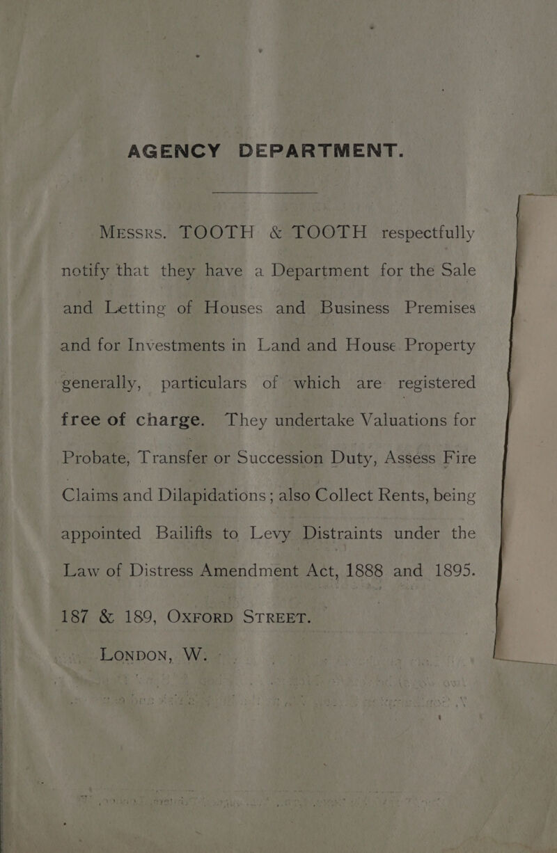 AGENCY DEPARTMENT. Messrs. TOOTH &amp; TOOTH respectfully notify that they have a Départment for the Sale and Letting of Houses and Business Premises and for Investments in Land and House Property generally, particulars of which are registered free of charge. They undertake Valuations for Probate, Tee or Succession Duty, Assess Fire Claims and Dilapidations; also Collect Rents, being appointed Bailifts to Levin Distraints under the Law of Distress Amendment Act, 1888 and 1895. LONDON, W.