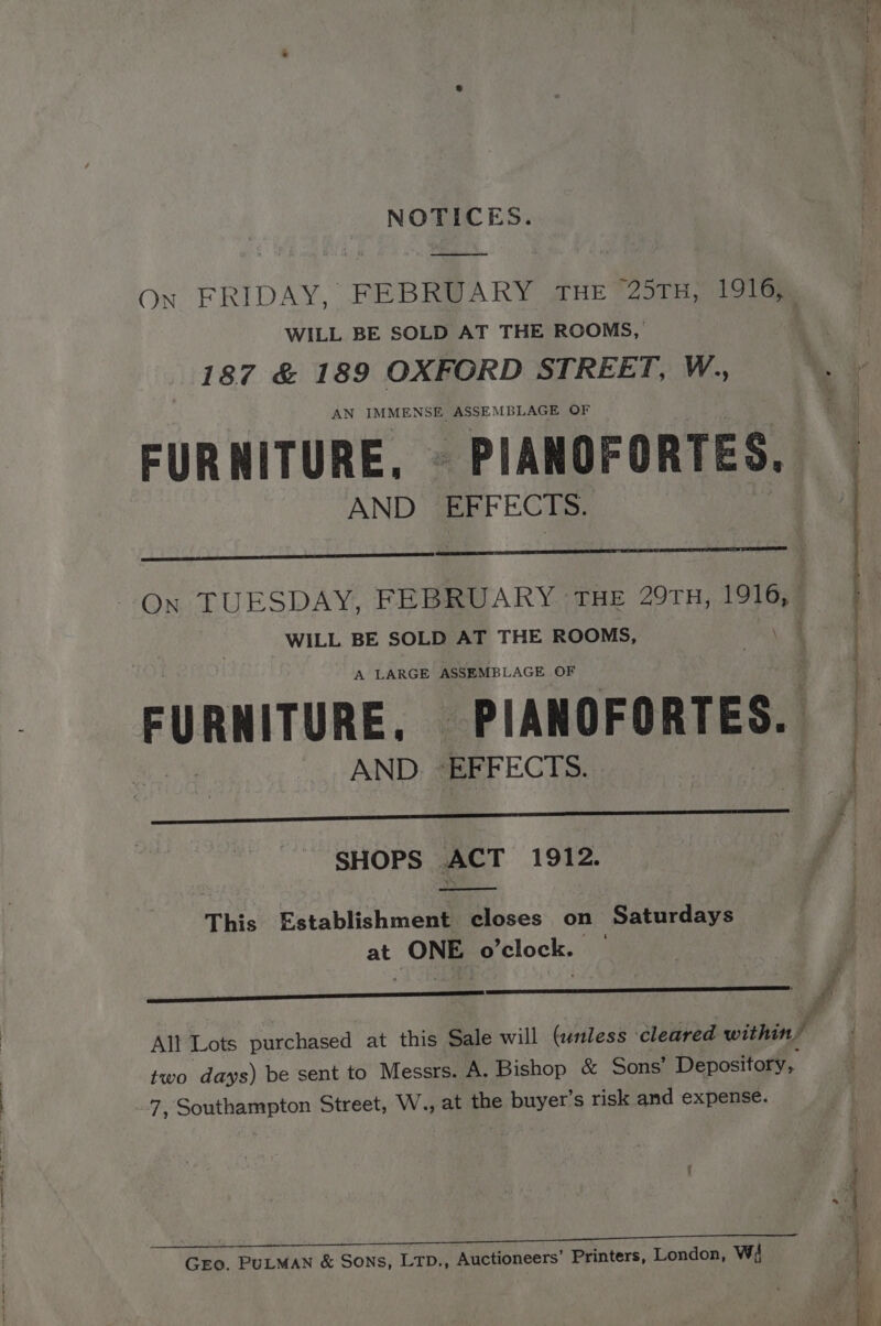 NOTICES. ee On FRIDAY, FEBRUARY THE “25TH, 1916; WILL BE SOLD AT THE ROOMS, 187 &amp; 189 OXFORD STREET, W., AN IMMENSE ASSEMBLAGE OF FURNITURE. © PIANOFORTES. AND EFFECTS. On TUESDAY, FEBRUARY THE 29TH, 1916, WILL BE SOLD AT THE ROOMS, A LARGE ASSEMBLAGE OF FURNITURE. _PIANOFORTES. AND. EFFECTS. SHOPS ACT 1912. This Establishment closes on Saturdays at ONE o'clock. — ¢ af All Lots purchased at this Sale will (unless cleared within’ two days) be sent to Messrs. A. Bishop &amp; Sons’ Depository, 7, Southampton Street, W.., at the epbuyert s risk and expense. GEo. PULMAN &amp; Sons, LTD., Auctioneers’ Printers, London, wi