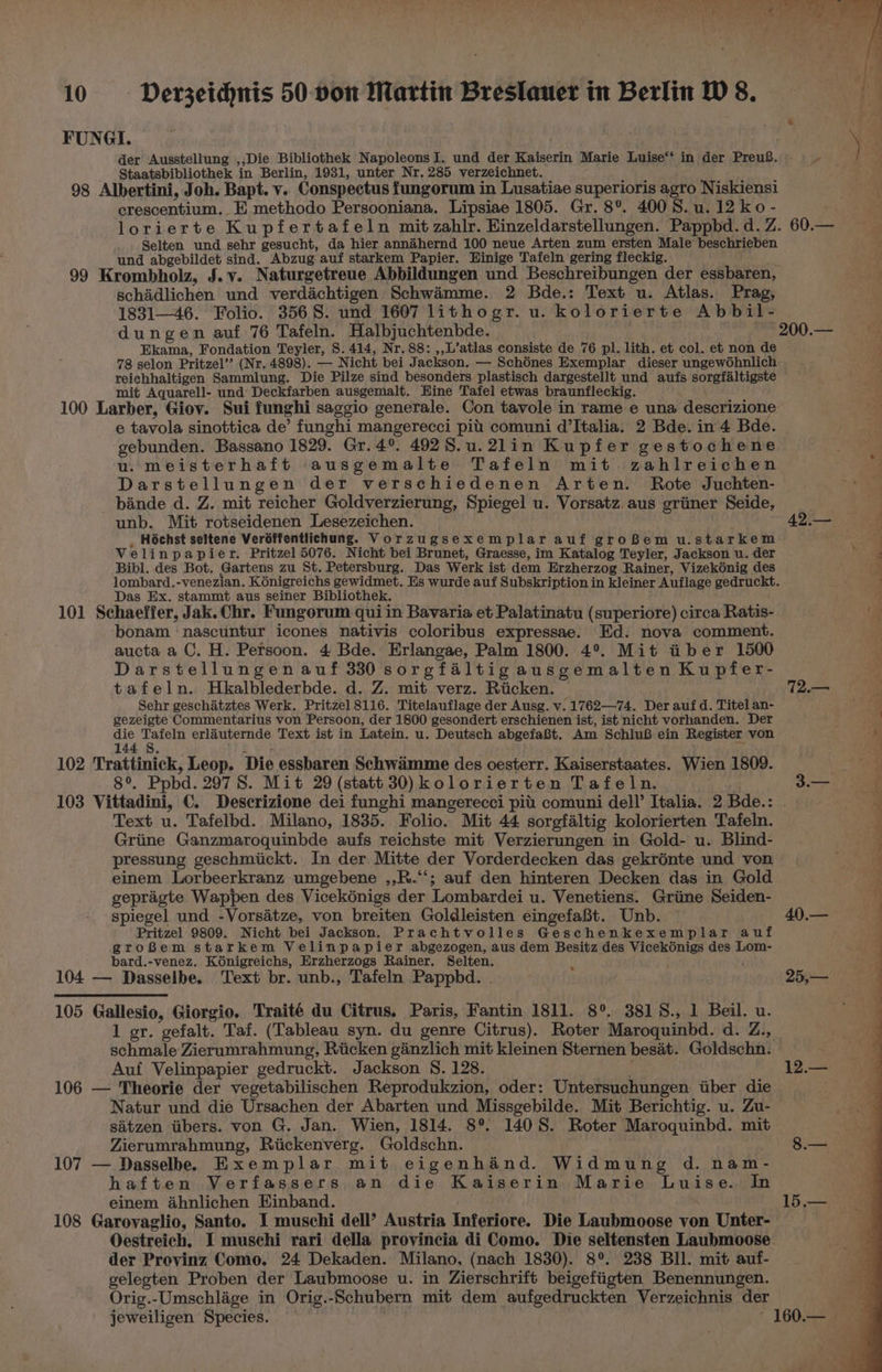 FUNGI. : der Ausstellung ,,Die Bibliothek Napoleons I. und der Kaiserin Marie Luise‘‘ in der PreuB. = - Staatsbibliothek in Berlin, 1931, unter Nr. 285 verzeichnet. ’ ane Me j 98 Albertini, Joh. Bapt. v.. Conspectus fungorum in Lusatiae superioris agro Niskiensi crescentium. E methodo Persooniana. Lipsiae 1805. Gr. 8°. 4008. u. 12 ko- % lorierte Kupfertafeln mit zahlr. Einzeldarstellungen. Pappbd.d.Z.60.— = Selten und sehr gesucht, da hier annéhernd 100 neue Arten zum ersten Male beschrieben } und abgebildet sind. Abzug auf starkem Papier. Hinige Tafeln gering fleckig. 99 Krombholz, J.v. Naturgetreue Abbildungen und Beschreibungen der essbaren, schidlichen und verdachtigen Schwimme. 2 Bde.: Text u. Atlas. Prag, 1831—46. Folio. 3568. und 1607 lithogr. u. kolorierte Abbil- dungen auf 76 Tafeln. Halbjuchtenbde. 200.— Ekama, Fondation Teyler, 8. 414, Nr. 88: ,,L’atlas consiste de 76 pl. lith. et col. et non de 78 selon Pritzel’’ (Nr. 4898). — Nicht bei Jackson. — Schénes Exemplar dieser ungewohnlich reichhaltigen Sammlung. Die Pilze sind besonders plastisch dargestellt und aufs sorgfaltigste mit Aquarell- und Deckfarben ausgemalt. Hine Tafel etwas braunfleckig. Soe teale 100 Larber, Giov. Sui funghi saggio generale. Con tavole in rame e una descrizione e tavola sinottica de’ funghi mangerecci pit comuni d’Italia. 2 Bde. in 4 Bde. gebunden. Bassano 1829. Gr. 4°. 492S.u.2lin Kupfer gestochene u. meisterhaft ausgemalte Tafeln mit zahlreichen Darstellungen der verschiedenen Arten. Rote Juchten- bande d. Z. mit reicher Goldverzierung, Spiegel u. Vorsatz. aus grimer Seide, unb. Mit rotseidenen Lesezeichen. | 42.—- = _ Hochst seltene Veréffentlichung. Vorzugsexemplar auf groBem u.starkem Velinpapier. Pritzel 5076. Nicht bei Brunet, Graesse, im Katalog Teyler, Jackson u. der : Bibl. des Bot. Gartens zu St. Petersburg. Das Werk ist dem Erzherzog Rainer, Vizekénig des lombard.-venezian. K6nigreichs gewidmet. Es wurde auf Subskription in kleiner Auflage gedruckt. Das Ex. stammt aus seiner Bibliothek. ; k 101 Schaeffer, Jak. Chr. Fungorum qui in Bavaria et Palatinatu (superiore) circa Ratis- ia bonam nascuntur icones nativis coloribus expressae. Ed. nova comment. aucta a C. H. Persoon. 4 Bde. Erlangae, Palm 1800. 4°. Mit iber 1500 Darstellungen auf 330 sorgfaltigausgemalten Kupfer- tafeln. Hkalblederbde. d. Z. mit verz. Ricken. 72.— Sehr geschatztes Werk. Pritzel 8116. Titelauflage der Ausg. v. 1762—74. Der auf d. Titel an- gezeigte Commentarius von Persoon, der 1800 gesondert erschienen ist, ist nicht vorhanden. Der ; die Tafeln erlauternde Text ist in Latein. u. Deutsch abgefaBt, Am SchluB ein Register von ¥ : 4 a 144 §. it 102 Trattinick, Leop. Die essbaren Schwamme des oesterr. Kaiserstaates. Wien 1809. “4 8°. Ppbd. 2978. Mit 29 (statt 30) kolorierten Tafeln. . 3. ae 103 Vittadini, C. Deserizione dei funghi mangerecci pit. comuni dell’ Italia. 2 Bde.: Text u. Tafelbd. Milano, 1835. Folio. Mit 44 sorgfaltig kolorierten Tafeln. Griine Ganzmaroquinbde aufs reichste mit Verzierungen in Gold- u. Blind- pressung geschmiickt. In der Mitte der Vorderdecken das gekrénte und von einem Lorbeerkranz umgebene ,,R.“‘; auf den hinteren Decken das in Gold gepragte Wappen des Vicekénigs der Lombardei u. Venetiens. Grime Seiden- spiegel und -Vorsatze, von breiten Goldleisten eingefaBt. Unb. 40.— Pritzel 9809. Nicht bei Jackson. Prachtvolles Geschenkexemplar auf groBem starkem Velinpapier abgezogen, aus dem Besitz des Vicekdnigs des Lom- bard.-venez. K6nigreichs, Erzherzogs Rainer. Selten. f ! 104 — Dasselbe. Text br. unb., Tafeln Pappbd. . 25,— 105 Gallesio, Giorgio. Traité du Citrus. Paris, Fantin 1811]. 8°. 3818., 1 Beil. u. 1 gr. gefalt. Taf. (Tableau syn. du genre Citrus). Roter Maroquinbd. d. Z., schmale Zierumrahmung, Ricken ginzlich mit kleinen Sternen besat. Goldschn. ’ Auf Velinpapier gedruckt. Jackson S. 128. : 12.— 106 — Theorie der vegetabilischen Reprodukzion, oder: Untersuchungen iiber die Natur und die Ursachen der Abarten und Missgebilde. Mit Berichtig. u. Zu- sitzen tibers. von G. Jan. Wien, 1814. 8°. 1408. Roter Maroquinbd. mit Zierumrahmung, Riickenverg. Goldschn. 8.— 107 — Dasselben Exemplar mit eigenhand. Widmung d. nam- haften Verfassers an die Kaiserin Marie Luise. In einem ahnlichen Einband. 15.— 108 Garovaglio, Santo. I muschi dell’ Austria Inferiore. Die Laubmoose von Unter- Oestreich. I muschi rari della provincia di Como. Die seltensten Laubmoose. der Provinz Como. 24 Dekaden. Milano, (nach 1830). 8°. 238 BIl. mit auf- gelegten Proben der Laubmoose u. in Zierschrift beigefiigten Benennungen. Orig.-Umschlage in Orig.-Schubern mit dem aufgedruckten Verzeichnis der jeweiligen Species. - 160. Fe