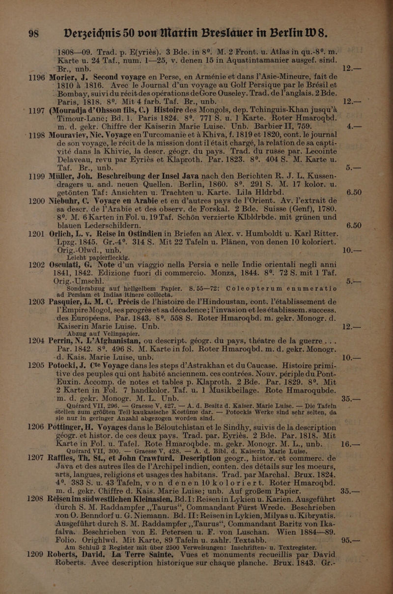 1808—09. Trad. p. E(yriés). 3 Bde. in 8°. M. 2 Front. u. Atlas in qu.-8°. m Karte u. 24 Taf., num. 1—25, v. denen 15 in Aquatintamanier ausgef. sind. ~Br., unb. 1196 Morier, J. Second voyage en Perse, en Arménie et dans |’ Asie- Mineure, fait de 12.— . Bombay, suivi du récit des opérations deGore Ouseley. Trad. de l’anglais. 2 Bde. Paris, 1818. 8°. Mit 4 farb. Taf. Br., unb. LILO (Mouradja d’Ohsson fils, C.) Histoire des Mongols, dep. Tchinguis-Khan jusqu’a Timour-Lanc; Bd. 1. Paris 1824. 8° 7718. u. I Karte. Roter Hmaroqbd. m. d. gekr. Chiffre der Kaiserin Marie Luise. Unb. Barbier II, 759. -1198 Mouraviev, Nic. Voyage en Turcomanie et & Khiva, f. 1819 et 1820, cont. le journal de son voyage, le récit de la mission dontil était chargé, la relation de sa capti- vité dans la Khivie, la descr. géogr. du pays. Trad. du russe par. Lecointe Delaveau, revu par Byriés et Klaproth. Par. 1823. 8°. 4048. M. Karte u. Taf. Br.,,unb; 1199 Muller, Joh. Beschreibung der Insel Java nach den Berichten R. J. L, Kussen- dragers u. and. neuen Quellen. Berlin, 1860. 8°. 2918S. M. 17 kolor. u. geténten Taf: Ansichten u. Trachten u. Karte. Lila Hldrbd. 1200 Niebuhr, C. Voyage en Arabie et en d’autres pays de Orient. Av. l’extrait de sa descr. de l’Arabie et des observ. de Forskal. 2 Bde. Suisse (Genf), 1780. 8°. M. 6 Karten in Fol.u.19Taf. Schén verzierte Klbldrbde. mit griinen und blauen Lederschildern. Lpzg. 1845. Gr.-4°. 3148. Mit 22 Tafeln u. Planen, von denen 10 koloriert. Orig.-Olwd., unb. page Leicht papierfleckig. 1202 Osculati, G. Note d’un viaggio nella Persia e nelle Indie orientali negli anni 1841, 1842. Edizione fuori di commercio. Monza, 1844. Sits 72 S. mit 1 Taf. Orig. -Umschl. Sonderabzug auf hellgelbem Papier. §8.55—72: Coleopterum enumeratio ad Persiam et Indias itinere collecta. 1203 Pasquier, L. M. C.. Précis de histoire de l’Hindoustan, cont. l’établissement de l’ Empire Mogol, ses progrés et sa décadence; l’invasion et les établissem. success. -des Européens. Par. 1843. 8°. 558 8. Roter Hmarogbd. m. gekr. Monogr. d. Kaiserin Marie Luise. Unb. “Abzug auf Velinpapier. 1204 Perrin, N. L’Afghanistan, ou descript. géogr. du pays, heads de la guerre. Par. 1842. 8°. 4968. M. Karte in fol. Roter sl holt m. d. gekr. Monogr. -d. Kais. Marie Luise, unb. 1205 Potocki, J. Cte Voyage dans les steps d’Astrakhan et du Canoaae Histoire primi- 10.— Euxin. Accomp. de notes et tables p. Klaproth. 2 Bde. Par. 1829. 8°. Mit 2 Karten in Fol. 7 handkolor. Taf. u. 1 Musikbeilage. Rote Berga hes: ‘m.d. gekr: Monogr. M. L. Unb. __. Quérard VIT, 296. — Graesse V, 427. — A. d. Besitz d. Kaiser. Marie Luise. — Die Tafeln ‘stellen zum grdften Teil kaukasische Kostiime dar. — Potockis Werke sind sehr selten, da sie nur in geringer Anzahl abgezogen worden sind. 1206 Pottinger, H. Voyages dans le Béloutchistan et le Sindhy, suivis de la description géogr. et histor. de ces deux pays. Trad. par. Eyriés. 2 Bde. Par. 1818. Mit Karte in Fol. u. Tafel. Rote Hmarogbde. m. gekr. Monogr. M. L., unb. Quérard VII, 300. — Graesse V, 428. — A. d. Bibl. d. Kaiserin Marie Luise. : 1207 Raffles, Th. St., et John Crawfurd. Description geogr., histor. et commerc. de Java et des autres iles de l’Archipel indien, conten. des détails sur les moeurs, arts, langues, religions et usages des habitans. Trad. par Marchal. Brux. 1824. 4°, 3838. u. 43. Tafeln, von denen1l0koloriert. Roter Hmarogbd. m. d. gekr. Chiffre d. Kais. Marie Luise; unb. Auf groBem Papier. 1208 Réisenim siidwestlichen Kleinasien, Bd. I: Reisenin Lykien u. Karien. Ausgefiihrt ‘durch S. M. Raddampfer ,,Taurus‘‘, Commandant First Wrede. Beschrieben von O. Benndorf u. G. Niemann. Bd. II: Reisenin Lykien, Milyas u. Kibryatis. ‘Ausgefiihrt durch 8. M. Raddampfer ,,Taurus“‘, Commandant Baritz von Ika- falva.. Beschrieben von E. Petersen u. F. von Luschan. Wien 1884—89. Folio. Orighlwd. Mit Karte, 89 Tafeln u. zahlr. Textabb. Am SchluB 2 Register mit: iiber 2500 Verweisungen: Inschriften- u. Textregister. 1209 Roberts, David. La Terre Sainte. Vues et monuments recueillis par David Roberts. Avec description historique sur chaque planche. Brux. 1843. Gr.- 16.— 35.— 95.—
