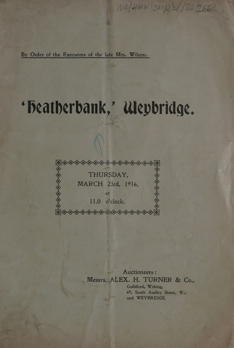 as) \ PT yy, i (i Ny 2d |Z by eee By Order of the Executors of the late Mrs. Wilson. “Deatherbank,’ Weybridge. ee a eee THURSDAY, MARCH 23rd, 1916, at 11.0 @ clock: Auctioneers: Wiese (ALEX. H. TURNER &amp; Co., Guildford, Woking, y 69, South Audley Street, W., 3 f and WEYBRIDGE.