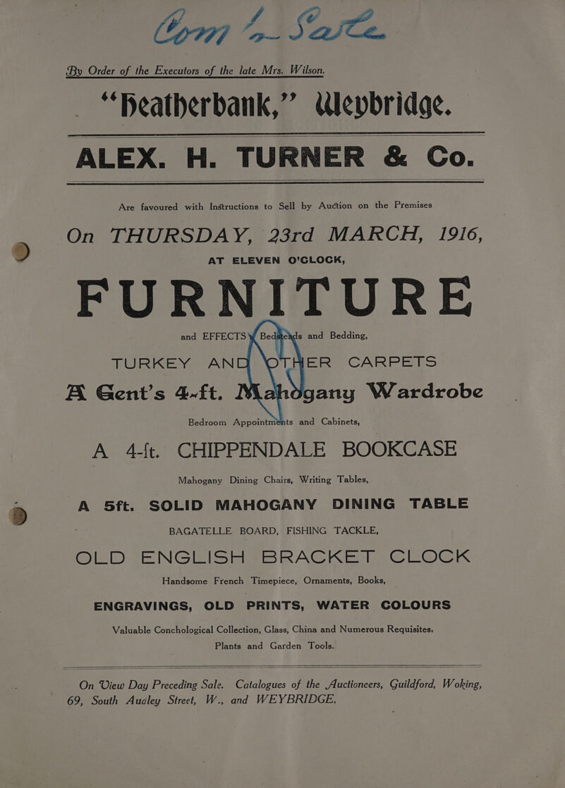 C077] “a aCe. By Order of the Executors of the late Mrs. Wilson. — “peatherbank,” epbridge. ALEX. H. TURNER &amp; Co. Are favoured with Instructions to Sell by Auction on the Premises On THURSDAY, 23rd MARCH, 1916, AT ELEVEN O’CLOCK, FURNITURE and EFFECTS TURKEY ANC A Gent's 4-ft. Bedroom Appointments and Cabinets, A 4-4t. CHIPPENDALE BOOKCASE Mahogany Dining Chairs, Writing Tables, A 5ft. SOLID MAHOGANY DINING TABLE BAGATELLE BOARD, FISHING TACKLE, OLD se NCES Figs RACK ER. © EOCGK Handsome French Timepiece, Ornaments, Books, Be ds eads and Bedding, THER CARPETS hogany Wardrobe ENGRAVINGS, OLD PRINTS, WATER COLOURS Valuable Conchological Collection, Glass, China and Numerous Requisites, Plants and Garden Tools. On View Day Preceding Sale. Catalogues of the Auctioneers, Guildford, Woking, 69, South Audley Street, W., and WEYBRIDGE,