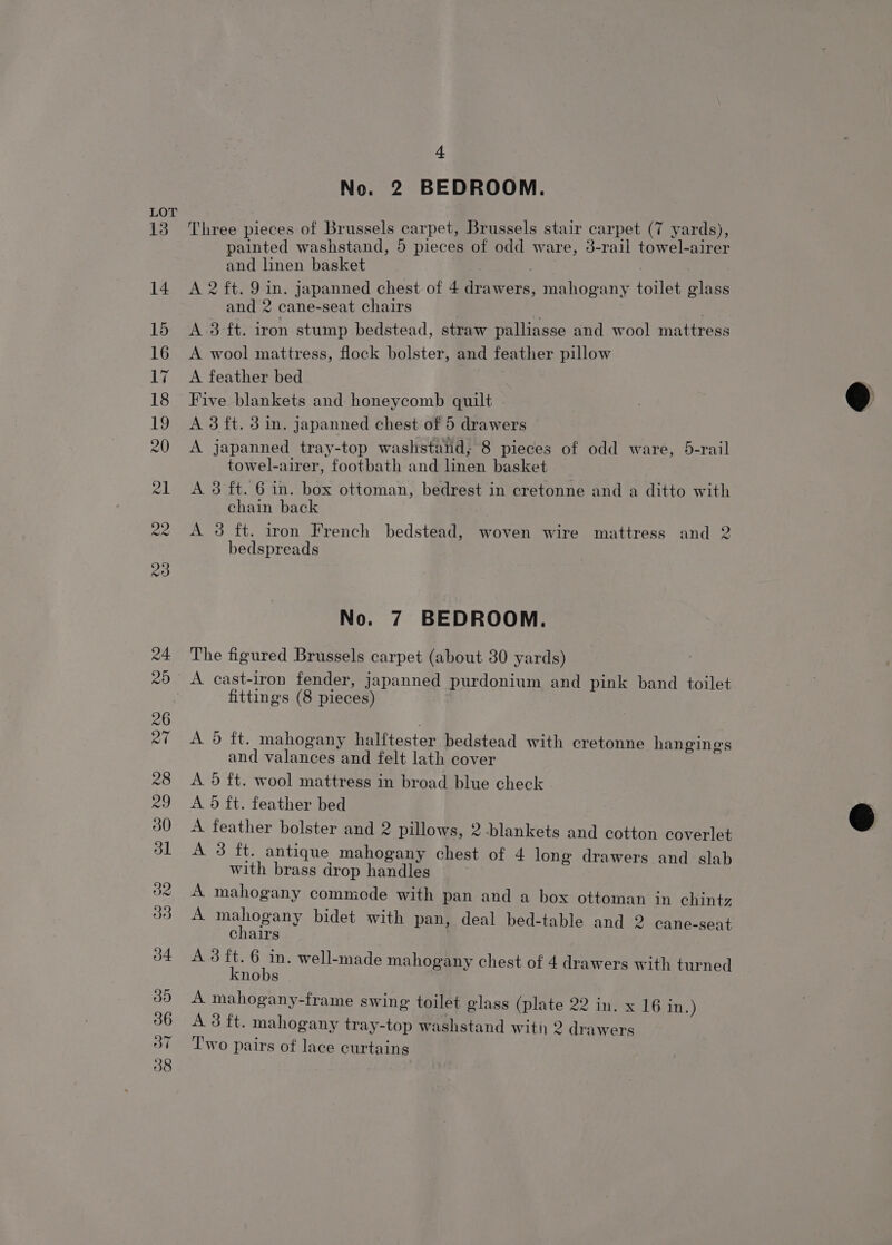 36 37 4 No. 2 BEDROOM. Three pieces of Brussels carpet, Brussels stair carpet (7 yards), painted washstand, 5 pieces of odd ware, 3-rail towel-airer and linen basket A 2 ft. 9 in. japanned chest of 4 drawers, mahogany toilet glass and 2 cane-seat chairs A 3-ft. iron stump bedstead, straw palliasse and wool mattress A wool mattress, flock bolster, and feather pillow A feather bed Five blankets and honeycomb quilt A 3 ft. 3 in. japanned chest of 5 drawers A japanned tray-top washstand, 8 pieces of odd ware, 5-rail towel-airer, footbath and linen basket A 3 ft. 6 in. box ottoman, bedrest in cretonne and a ditto with chain back A 3 ft. iron French bedstead, woven wire mattress and 2 bedspreads No. 7 BEDROOM. The figured Brussels carpet (about 30 yards) A cast-iron fender, japanned purdonium and pink band toilet fittings (8 pieces) A 5 ft. mahogany halftester bedstead with cretonne hangings and valances and felt lath cover A. 5 ft. wool mattress in broad blue check A. 9d ft. feather bed A feather bolster and 2 pillows, 2 blankets and cotton coverlet A 3 ft. antique mahogany chest of 4 long drawers and slab with brass drop handles A mahogany commede with pan and a box ottoman in chintz A eRe bidet with pan, deal bed-table and 2 cane-seat chairs A3 v en well-made mahogany chest of 4 drawers with turned nobs A mahogany-frame swing toilet glass (plate 22 in. x 16 in.) A 3 ft. mahogany tray-top washstand witi 2 drawers Two pairs of lace curtains