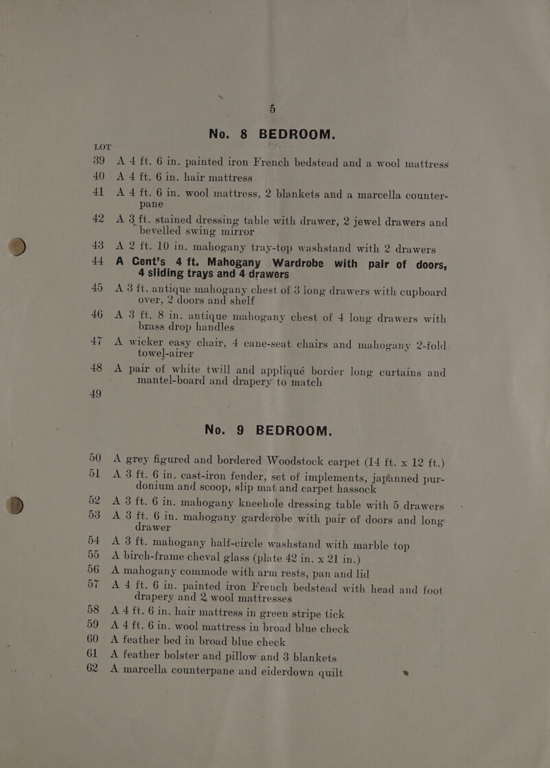 39 40) | 5 No. 8 BEDROOM. A 4 ft. 6 in. painted iron French bedstead and a wool mattress A 4 ft. 6 in. hair mattress A 4 ft. 6 in. wool mattress, 2 blankets and a marcella counter- pane A 3 ft. stained dressing table with drawer, 2 jewel drawers and bevelled swing mirror A 2 ft. 10 in. mahogany tray-top washstand with 2 drawers A Cent’s 4 ft. Mahogany Wardrobe with pair of doors, 4 sliding trays and 4 drawers A 3 ft. antique mahogany chest of 3 long drawers with cupboard over, 2 doors and shelf A 3 ft. 8 in. antique mahogany chest of 4 long drawers with brass drop handles A wicker easy chair, 4 cane-seat chairs and mahogany 2-fold towel-airer A pair of white twill and appliqué border long curtains and mantel-board and drapery to match No. 9 BEDROOM. A grey figured and bordered Woodstock carpet (14 ft. x 12 ft.) A 3 ft. 6 in. cast-iron fender, set of implements, japanned pur- donium and scoop, slip mat and carpet hassock A 3 ft. 6 in. mahogany kneehole dressing table with 5 drawers A 3 ft. 6 in. mahogany garderobe with pair of doors and long drawer A 3 ft. mahogany half-circle washstand with marble top A birch-frame cheval glass (plate 42 in. x 2] in.) A mahogany commode with arm rests, pan and lid A 4 ft. 6 in. painted iron French bedstead with head and foot drapery and 2 wool mattresses A 4 ft. 6 in. hair mattress in green stripe tick A 4 ft. 6 in. wool mattress in broad blue check A feather bolster and pillow and 3 blankets A marcella counterpane and eiderdown quilt »