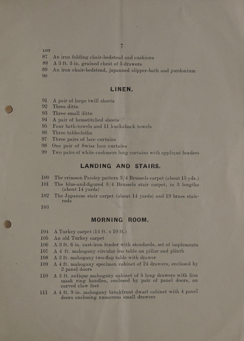 ee ‘ An iron folding chair-bedstead and cushions A 3 ft. din. grained chest of 5 drawers An iron chair-bedstead, japanned slipper-bath and purdonium LINEN, A pair of large twill sheets Three ditto A pair of hemstitched sheets Four bath-towels and 11 huckaback towels Three tablecloths Three pairs of lace curtains One pair of Swiss lace curtains Two pairs of white cashmere long curtains with appliqué borders LANDING AND STAIRS. The crimson Paisley pattern 3/4 Brussels carpet (about 15 yds.) The blue-and-figured 3/4 Brussels stair carpet, in 3 lengths (about 14 yards) The Japanese stair carpet (about 14 yards) and 19 brass stair- rods MORNING ROOM. A. Turkey carpet (14 ft. x 10 ft.) An old Turkey carpet A 3 ft. 6 in. cast-iron fender with standards, set of implements A 4 ft. mahogany circular loo table on pillar and plinth A 3 ft. mahogany two-flap table with drawer A4 tt mahogany specimen cabinet of 24 drawers, enclosed by 2 panel doors A 3 ft. antique mahogany cabinet of 5 long drawers with lion mask ring handles, enclosed by pair ‘of panel doors, on carved claw feet A 4 ft. 9 in. mahogany breakfront dwarf cabinet with 4 panel doors enclosing numerous small drawers