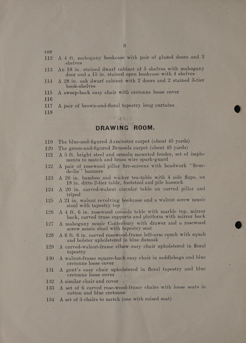112 113 114 115 116 117 118 8 A 4 ft. mahogany bookcase with pair of glazed doors and 3 shelves An 18 in. stained dwarf cabinet of 5 shelves with mahogany door and a 15 in. stained open bookcase with 4 shelves A 28 in. oak dwarf cabinet with 2 doors and 2 stained 38-tier book-shelves A sweep-back easy chair with cretonne loose cover A pair of brown-and-floral tapestry long curtains DRAWING ROOM. The blue-and-figured Axminster carpet (about 45 yards) The green-and-figured Brussels carpet (about 45 yards) A 5 ft. bright steel and ormolu mounted fender, set of imple- ments to match and brass wire spark-guard A pair of rosewood pillar fire-screens with beadwork ‘‘fleur- de-lis’* banners A 20 in. bamboo and wicker tea-table with 4 side flaps, an 18 in. ditto 2-tier table, footstool and pile hassock A 20 in. carved-walnut circular table on carved pillar and tripod A 21 in. walnut revolving bookcase and a walnut screw music stool with tapestry top A 4 ft. 6 in. rosewood console table with marble top, mirror back, carved truss supports and platform with mirror back A mahogany music Canterbury with drawer and a rosewood screw music stool with tapestry seat A 6 ft. 6 in. carved rosewood-frame left-arm couch with squab and bolster upholstered in blue damask A carved-walnut-frame elbow easy chair upholstered in floral tapestry A walnut-frame square-back easy chair in saddlebags and blue cretonne loose cover A gent’s easy chair upholstered in floral tapestry and blue cretonne loose cover A similar chair and cover A set of 6 carved rose-wood-frame chairs with loose seats 1m cotton and blue cretonne A set of 3 chairs to match (one with raised seat)