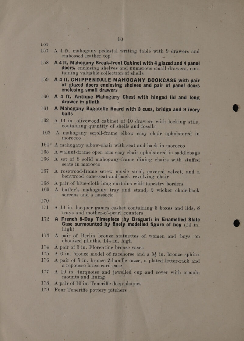 A 4 ft. mahogany pedestal writing table with 9 drawers and embossed leather top A 4ft. Mahogany Break-front Cabinet with 4 glazed and 4 panel doors, enclosing shelves and numerous small drawers, con- taining valuable collection of shells A 4ft. CHIPPENDALE MAHOGANY BOOKCASE with pair cf glazed doors enclosing shelves and pair of panel doors enclosing small drawers | A 4 ft. Antique Mahogany Chest with hinged lid and leng drawer in plinth : A Mahogany Bagatelle Board with 3 cues, bridge and 9 ivory balls A 14 in. olivewood cabinet of 10 drawers with locking stile, containing quantity of shells and fossils A mahogany scroll-frame elbow easy chair upholstered in morocco sia A mahogany elbow-chair with seat and back in morocco A walnut-frame open arm easy chair upholstered in saddlebags A set of 8 solid mahogany-frame dining chairs with stuffed seats 1n morocco A rosewood-frame screw music stool, covered velvet, and a bentwood cane-seat-and-back revolving chair A pair of blue-cloth long curtains with tapestry borders A butler’s mahogany tray and stand, 2 wicker chair-back screens and a hassock A 14 in. lacquer games casket containing 5 boxes and lids, 8 trays and mother-o’-pearl counters | A French 8-Day Timepiece (by Bréguet) in Enamelled Slate Case surmounted by finely modelled figure of boy (14 in. high) | | A pair of Berlin bronze statuettes of women and boys on ebonized plinths, 143 in. high A pair of 5 in. Florentine bronze vases A 6 in. bronze model of racehorse and a 54 in. bronze sphinx A pair of 5 in. bronze 2-handle tazze, a plated letter-rack and a repoussé brass card-case A 10 in. turquoise and jewelled cup and cover with ormolu mounts and lning ' A pair of 10 in. Teneriffe deep plaques Four Teneriffe pottery pitchers