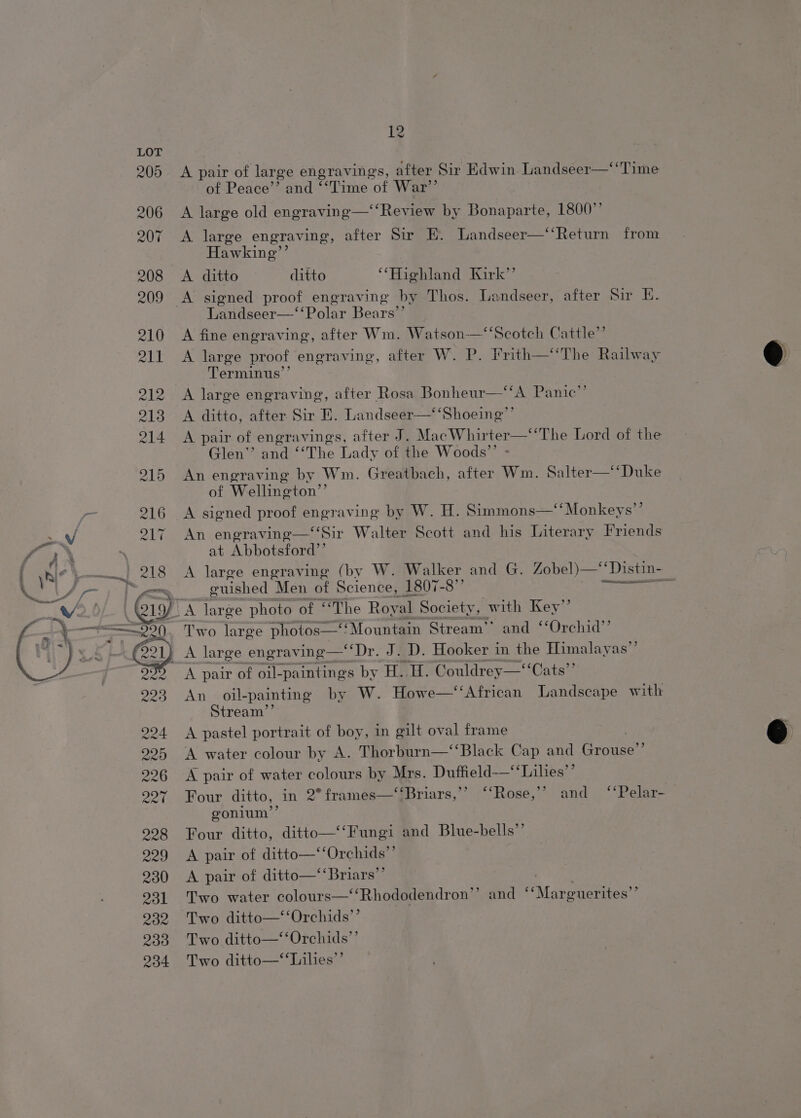 OD CONGO CO DD %~ &amp; LD “I OD) Ot A pair of large engravings, after Sir Edwin Landseer—‘‘Time of Peace’’ and ‘‘Time of War”’ A large old engraving—‘‘Review by Bonaparte, 1800” A large engraving, after Sir E. Landseer—‘‘Return from Hawking”’ A ditto ditto “Highland Kirk’’ A signed proof engraving by Thos. Landseer, after Sir E. Landseer—‘‘Polar Bears’’ A fine engraving, after Wm. Watson—‘‘Scotch Cattle” A large proof engraving, after W. P. Frith—‘‘The Railway Terminus’’ A large engraving, after Rosa Bonheur—‘‘A Panic” A ditto, after Sir E. Landseer—‘‘Shoeing”’ A pair of engravings, after J. MacWhirter—‘‘The Lord of the Glen” and “The Lady of the Woods”’ - An engraving by Wm. Greatbach, after Wm. Salter—*‘Duke of Wellington”’ A signed proof engraving by W. H. Simmons—‘‘ Monkeys’’ An engraving—‘‘Sir Walter Scott and his Literary Friends at Abbotsford’’ A large engraving (by W. Walker and G. Zobel)—‘*‘Distin- euished Men of Science, 1807-8” poms 8 A Two large photos—*Mountain Stream’ and ‘‘Orchid’’ A pair of oil- ‘paintings by H. H. Couldrey—‘“‘Cats”’ An oil-painting by W. Howe—‘‘African Landscape with Stream’’ A pastel portrait of boy, in gilt oval frame A water colour by A. Thorburn—‘‘Black Cap and Grodee! A pair of water colours by Mrs. Duftield-—’ ‘Lilies’’ Four ditto, in 2° frames—‘‘Briars,’’ ‘‘Rose,’’ and ‘‘Pelar-— gonium’’ Four ditto, ditto—‘‘Fungi and Blue-bells”’ A pair of ditto—‘‘Orchids”’ A pair of ditto—‘‘Briars”’ : | Two water colours—‘‘Rhododendron’’ and ‘‘Marguerites’’ Two ditto—‘‘Orchids”’ Two ditto—‘‘Orchids”’ Two ditto—‘‘Lilies’’
