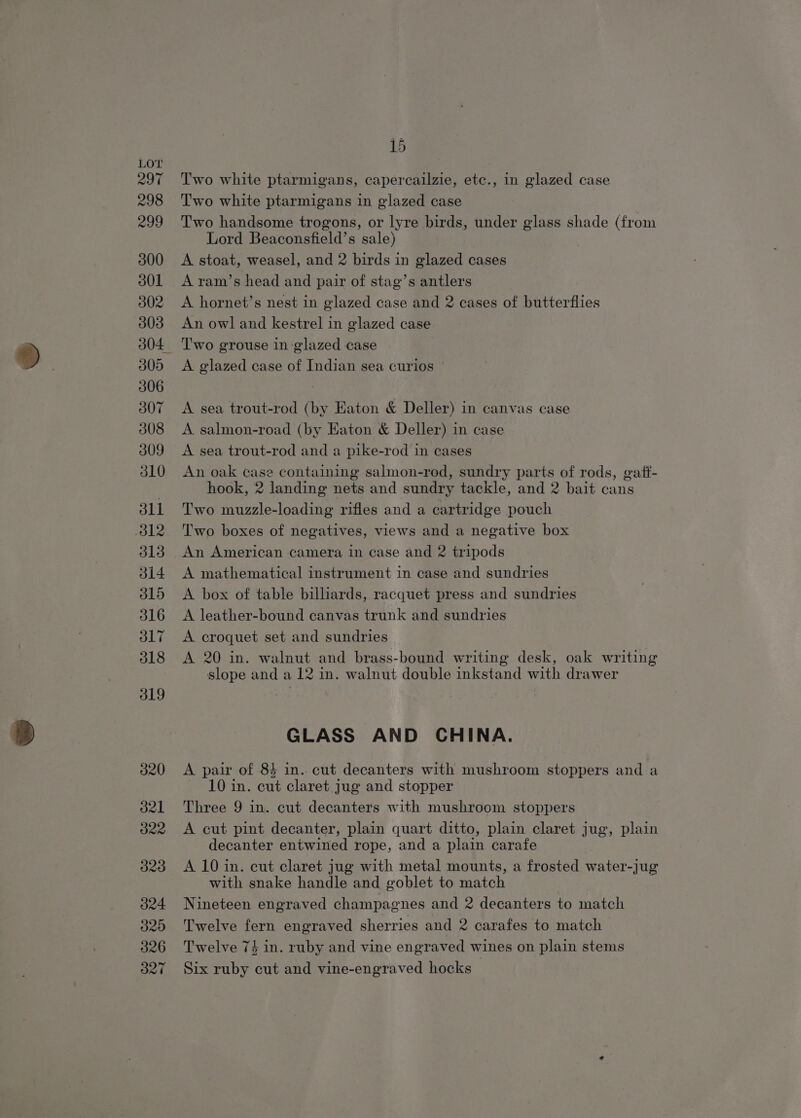 297 298 299 300 301 302 303 304, 305 306 307 308 309 310 311 812 313 314 315 316 317 318 319 O27 15 Two white ptarmigans, capercailzie, etc., in glazed case Two white ptarmigans in glazed case Two handsome trogons, or lyre birds, under glass shade (from Lord Beaconsfield’s sale) A stoat, weasel, and 2 birds in glazed cases A ram’s head and pair of stag’s antlers A hornet’s nest in glazed case and 2 cases of butterflies An owl and kestrel in glazed case Two grouse in glazed case A glazed case of Indian sea curios ' A sea trout-rod (by Eaton &amp; Deller) in canvas case A salmon-road (by Eaton &amp; Deller) in case A sea trout-rod and a pike-rod in cases An oak case containing salmon-rod, sundry parts of rods, gaft- hook, 2 landing nets and sundry tackle, and 2 bait cans Two muzzle-loading rifles and a cartridge pouch Two boxes of negatives, views and a negative box An American camera in case and 2 tripods A mathematical instrument in case and sundries A box of table billiards, racquet press and sundries A leather-bound canvas trunk and sundries A croquet set and sundries A 20 in. walnut and brass-bound writing desk, oak writing slope and a 12 in. walnut double inkstand with drawer GLASS AND CHINA. A pair of 84 in. cut decanters with mushroom stoppers and a 10 in. cut claret jug and stopper Three 9 in. cut decanters with mushroom stoppers A cut pint decanter, plain quart ditto, plain claret jug, plain decanter entwined rope, and a plain carafe A 10 in. cut claret jug with metal mounts, a frosted water-jug with snake handle and goblet to match Nineteen engraved champagnes and 2 decanters to match Twelve fern engraved sherries and 2 carafes to match Twelve 74 in. ruby and vine engraved wines on plain stems Six ruby cut and vine-engraved hocks —
