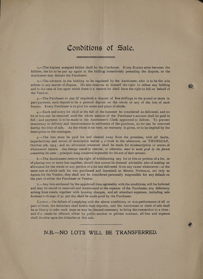 Conditions of Sale. 1.—The highest accepted bidder shall be the Purchaser. If any dispute arise between the bidders, the lot to be put up again at the bidding immediately preceding the dispute, or the Auctioneer may declare the Purchaser. arbiter in any matter of dispute. He also reserves to himself the right to refuse any bidding and in the case of lots upon which there is a reserve he shall have the right to bid on behalf of the Vendor. 3.—The Purchaser to pay (if required) a deposit of five shillings in the pound or more in part payment, such deposit to be a general deposit on the whole or any of the lots of such buyers. Every Purchaser is to give his name and place of abode. 4.—Each and every lot shall at the fall of the hammer be considered as delivered, and no lot or lots can be removed until the whole amount of the Purchaser's account shall be paid in full; and payment is to be made to the Auctioneer’s Clerk appointed to deliver. To prevent inaccuracy in delivery and inconvenience in settlement of the purchase, no lot can be removed during the time of sale. As the whole is on view, no warranty is given, or to be implied by the description in the catalogue. 5.—The lots must be paid for and cleared away from the premises, with all faults, imperfections and errors of description betore 4 o’clock in the afternoon, on THURSDAY, October gth, 1913; and no allowance whatever shall be made for misdescription or errors of whatsoever nature. Any damage caused by removal, or otherwise, must be made good by the person committing the same ; principals being considered responsible for the acts of their servants. 6.—The Auctioneers reserve the right of withdrawing any lot or lots or portion of a lot, or of placing two or more lots together, should that course be deemed advisable, also of making an allowance for the whole or any portion of a lot not delivered from any cause whatsoever—at the same rate at which such lot was purchased and inasmuch as Messrs. NicHoLas, act only as Agents for the Vendor, they shall not be considered personally responsible for any default on the part of either the Purchaser or Vendor. 7.—Any lots uncleared by the appointed time, agreeably with the conditions, will be forfeited and may be resold or removed and warehoused at the expense of the Purchaser, any deficiency arising from resale, together with housing charges, and all attendant expenses, including sale foreman’s charge of 5s. per day shall be made good by the Purchaser. Lastiy.—On failure of complying with the above conditions, or non-performance of all or part of them, the defaulters shall forfeit their depcsits, and the Auctioneer or clerk of sale shall be at liberty to take such steps as may be deemed necessary to bring the transaction to a close ; and ifa resale be effected, either by public auction or private contract, all loss and expense shall devolve upon the defaulter at this sale. N.B.—NO LOTS WILL BE TRANSFERRED.