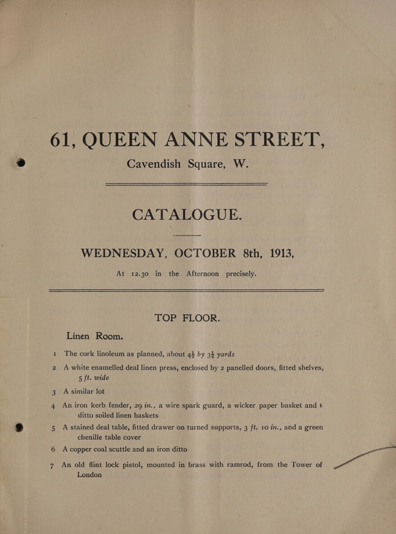 61, QUEEN ANNE STREET, Cavendish Square, W. CATALOGUE. WEDNESDAY, OCTOBER 8th, 1913, At 12.30 in the Afternoon precisely. TOP FLOOR. Linen Room. 1 The cork linoleum as planned, about 44 by 34 yards 2 A white enamelled deal linen press, enclosed by 2 panelled doors, fitted shelves, 5 ft. wide 3 A similar lot 4 An iron kerb fender, 29 in., a wire spark guard, a wicker paper basket and 5 ditto soiled linen baskets 5 A stained deal table, fitted drawer on turned supports, 3 ft. 10 in., and a green chenille table cover 6 Acopper coal scuttle and an iron ditto 7 An old flint lock pistol, mounted in brass with ramrod, from the Tower of London