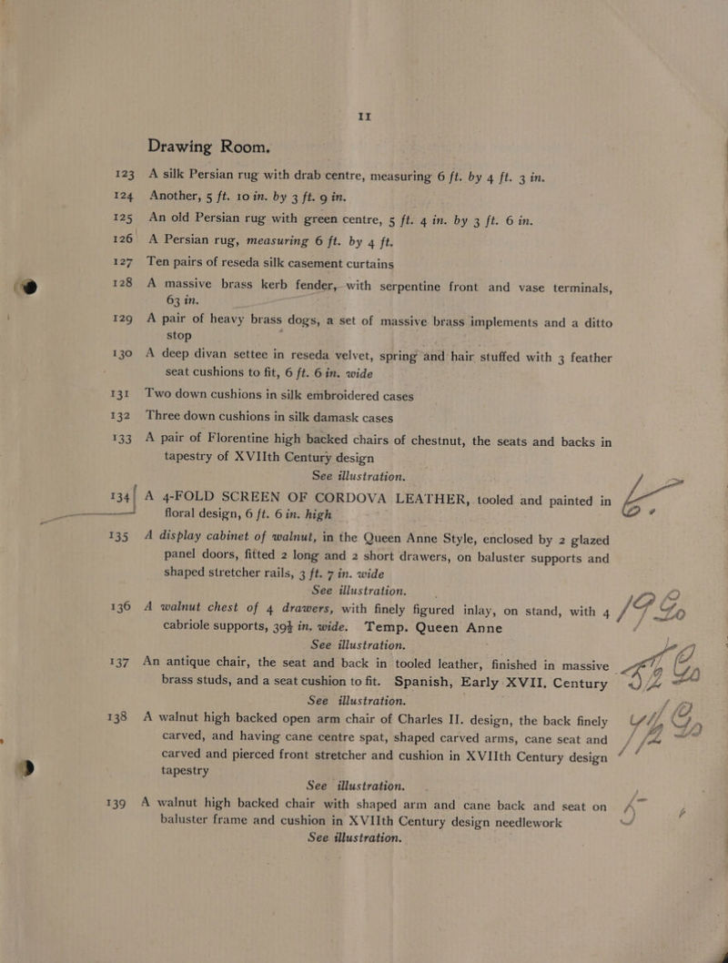 123 124 125 126 127 128 129 130 131 132 136 137 138 139 II Drawing Room. A silk Persian rug with drab centre, measuring 6 ft. by 4 ft. 3 in. Another, 5 ft. 10 in. by 3 ft. 9 in. | An old Persian rug with green centre, 5 ft. 4 in. by 3 ft. 6 in. A Persian rug, measuring 6 ft. by q ft. Ten pairs of reseda silk casement curtains A massive brass kerb fender, with serpentine front and vase terminals, 63 in. | A pair of heavy brass dogs, a set of massive brass implements and a ditto stop a A deep divan settee in reseda velvet, spring and hair stuffed with 3 feather seat cushions to fit, 6 ft. 6 in. wide Two down cushions in silk embroidered cases Three down cushions in silk damask cases A pair of Florentine high backed chairs of chestnut, the seats and backs in tapestry of XVIIth Century design See illustration. A 4-FOLD SCREEN OF CORDOVA LEATHER, tooled and painted in floral design, 6 ft. 6in. high _ A display cabinet of walnut, in the Queen Anne Style, enclosed by 2 glazed panel doors, fitted 2 long and 2 short drawers, on baluster supports and shaped stretcher rails, 3 ft. 7 in. wide See illustration. A walnut chest of 4 drawers, with finely figured inlay, on stand, with 4 cabriole supports, 394 in. wide. Temp. Queen Anne See illustration. . brass studs, and a seat cushion to fit. Spanish, Early XVII. Century See illustration. | 3 A walnut high backed open arm chair of Charles II. design, the back finely carved, and having cane centre spat, shaped carved arms, cane seat and carved and pierced front stretcher and cushion in XVIIth Century design tapestry ; See illustration. : A walnut high backed chair with shaped arm and cane back and seat on baluster frame and cushion in XVIIth Century design needlework