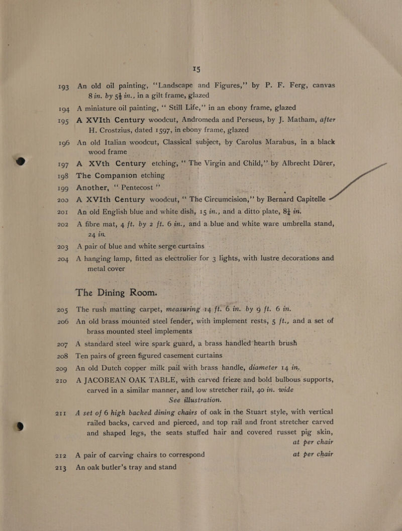 193 194 195 196 197 198 199 209 201 202 203 204 205 206 207 208 209 210 211 212 213 T5 An old oil painting, ‘‘Landscape and Figures,’’ by P. F. Ferg, canvas 8 in. by 54 in., ina gilt frame, glazed A miniature oil painting, ‘‘ Still Life,’’ in an ebony frame, glazed A XVIth Century woodcut, Andromeda and Perseus, by J. Matham, after H. Crostzius, dated 1597, in ebony frame, glazed An old Italian woodcut, Classical subject, by Carolus ] Marabus, in a black wood frame . A XVth Century etching, © phe e Virgin and Child,” by Albrecht Direr, The Companion etching Another, ‘‘ Pentecost ” | Ray 7 A XVIth Century woodcut, e ‘The Citennicision;”” ay Bernard d Capitell An old English blue and white dish, 15. in., and a ditto plate, 83 in. | A fibre mat, 4 ft. by 2 ft. 6 in., and a blue and white ware umbrella stand, 24 in, A pair of blue and white serge curtains - A hanging lamp, fitted as electrolier for 3 lights, with lustre decorations and metal cover 7 The Dining Room. The Cen matting carpet, measuring rq ft. 6 in. by 9 jt. 6 in. An old brass mounted steel fender, with implement rests, 5 ft., and a set of brass mounted steel implements A standard steel wire spark guard, a brass handled*hearth brush Ten pairs of green figured casement curtains | An old Dutch copper milk pail with brass handle, Gaineies 14 in. A JACOBEAN OAK TABLE, with carved frieze and bold bulbous supports, carved in a similar manner, and low stretcher rail, 40 in. wide See illustration. A set of 6 high backed dining chairs of oak in the Stuart style, with vertical railed backs, carved and pierced, and top rail and front stretcher carved and shaped legs, the seats stuffed hair and covered russet pig skin, at per chair A pair of carving chairs to correspond at per chair An oak butler’s tray and stand